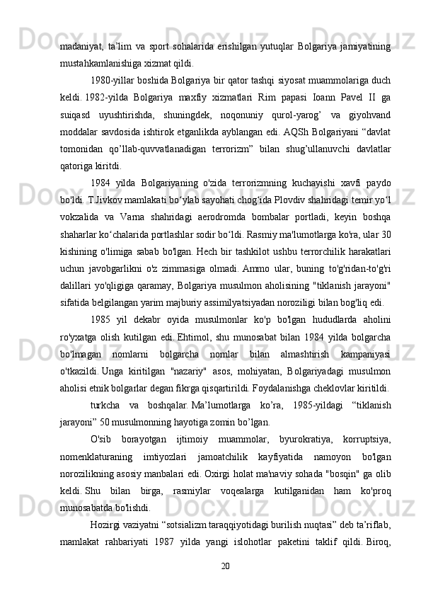 madaniyat,   ta’lim   va   sport   sohalarida   erishilgan   yutuqlar   Bolgariya   jamiyatining
mustahkamlanishiga xizmat qildi.
1980-yillar boshida Bolgariya bir qator tashqi siyosat muammolariga duch
keldi.   1982-yilda   Bolgariya   maxfiy   xizmatlari   Rim   papasi   Ioann   Pavel   II   ga
suiqasd   uyushtirishda,   shuningdek,   noqonuniy   qurol-yarog’   va   giyohvand
moddalar savdosida  ishtirok etganlikda ayblangan edi. AQSh Bolgariyani “davlat
tomonidan   qo’llab-quvvatlanadigan   terrorizm”   bilan   shug’ullanuvchi   davlatlar
qatoriga kiritdi.
1984   yilda   Bolgariyaning   o'zida   terrorizmning   kuchayishi   xavfi   paydo
bo'ldi.   T.Jivkov mamlakati bo ylab sayohati chog ida Plovdiv shahridagi temir yo lʻ ʻ ʻ
vokzalida   va   Varna   shahridagi   aerodromda   bombalar   portladi,   keyin   boshqa
shaharlar ko chalarida portlashlar sodir bo ldi.	
ʻ ʻ   Rasmiy ma'lumotlarga ko'ra, ular 30
kishining   o'limiga   sabab   bo'lgan.   Hech   bir   tashkilot   ushbu   terrorchilik   harakatlari
uchun   javobgarlikni   o'z   zimmasiga   olmadi.   Ammo   ular,   buning   to'g'ridan-to'g'ri
dalillari  yo'qligiga  qaramay,  Bolgariya   musulmon  aholisining  "tiklanish   jarayoni"
sifatida belgilangan yarim majburiy assimilyatsiyadan noroziligi bilan bog'liq edi.
1985   yil   dekabr   oyida   musulmonlar   ko'p   bo'lgan   hududlarda   aholini
ro'yxatga   olish   kutilgan   edi.   Ehtimol,   shu   munosabat   bilan   1984   yilda   bolgarcha
bo'lmagan   nomlarni   bolgarcha   nomlar   bilan   almashtirish   kampaniyasi
o'tkazildi.   Unga   kiritilgan   "nazariy"   asos,   mohiyatan,   Bolgariyadagi   musulmon
aholisi etnik bolgarlar degan fikrga qisqartirildi. Foydalanishga cheklovlar kiritildi.
turkcha   va   boshqalar.   Ma’lumotlarga   ko’ra,   1985-yildagi   “tiklanish
jarayoni” 50 musulmonning hayotiga zomin bo’lgan.
O'sib   borayotgan   ijtimoiy   muammolar,   byurokratiya,   korruptsiya,
nomenklaturaning   imtiyozlari   jamoatchilik   kayfiyatida   namoyon   bo'lgan
norozilikning asosiy manbalari edi.   Oxirgi holat ma'naviy sohada "bosqin" ga olib
keldi.   Shu   bilan   birga,   rasmiylar   voqealarga   kutilganidan   ham   ko'proq
munosabatda bo'lishdi.
Hozirgi vaziyatni “sotsializm taraqqiyotidagi burilish nuqtasi” deb ta’riflab,
mamlakat   rahbariyati   1987   yilda   yangi   islohotlar   paketini   taklif   qildi.   Biroq,
20 