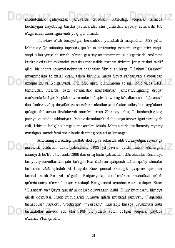 islohotchilik   g'alayonlari   jamiyatda,   xususan,   SSSRdagi   voqealar   ta'sirida
kuchaygan   hayotning   barcha   jabhalarida,   shu   jumladan   siyosiy   sohalarda   tub
o'zgarishlar zarurligini endi yo'q qila olmadi.
T.Jivkov   o’sib   borayotgan   keskinlikni   yumshatish   maqsadida   1988   yilda
Markaziy   Qo’mitaning   topshirig’iga   ko’ra   partiyaning   yetakchi   organlarini   vaqti-
vaqti  bilan yangilab turish,  o’rnatilgan saylov  mexanizmini  o’zgartirish, saylovda
ishtirok etish  imkoniyatini  yaratish  maqsadida  mandat  tizimini  joriy etishni  taklif
qildi. bir nechta nomzod uchun va boshqalar.   Shu bilan birga, T.Jivkov “glasnost”
muammosiga   to’xtalar   ekan,   aslida   birinchi   marta   Sovet   rahbariyati   siyosatidan
uzoqlashdi   va   Bolgariyada   “PK   MK   aprel   plenumidan   so’ng.   1956   yilda   BKP
tomonidan   hozirda   ba'zi   sotsialistik   mamlakatlar   jamoatchiligining   diqqat
markazida bo'lgan ko'plab muammolar hal qilindi.   Uning ta'kidlashicha, "glasnost"
dan "individual qadriyatlar va sotsializm ideallariga nisbatan salbiy his-tuyg'ularni
qo'zg'atish"   uchun   foydalanish   mumkin   emas.   Shunday   qilib,   T.   boshchiligidagi
partiya va davlat rahbariyati.   Jivkov demokratik islohotlarga tayyorligini namoyish
etdi,   lekin   u   belgilab   bergan   chegaralar   ichida.   Mamlakatda   mafkuraviy-siyosiy
uyushgan muxolifatni shakllantirish uning rejalariga kirmagan.
Aholining noroziligi dastlab ekologiya sohasida olib borilayotgan siyosatga
norozilik   bildirish   bilan   yakunlandi.   1988   yil   fevral   oyida   ruxsat   etilmagan
namoyish bo'lib o'tdi, unda 2000 dan ortiq kishi qatnashdi.   Ishtirokchilar Ruminiya
kimyoviy zavodlaridan  jabr   ko’rgan  Rus  shahrini   qutqarish  uchun  qat’iy  choralar
ko’rishni   talab   qilishdi.   Mart   oyida   Ruse   jamoat   ekologik   qutqaruv   qo'mitasi
tashkil   etildi.   Bir   yil   o'tgach,   Bolgariyada,   atrof-muhitni   muhofaza   qilish
qo'mitasining   o'rnini   bosgan   mustaqil   Ecoglasnost   uyushmasidan   tashqari.   Russ,
"Glasnost" va "Qayta qurish"ni qo'llab-quvvatlash klubi, Diniy huquqlarni himoya
qilish   qo'mitasi,   Inson   huquqlarini   himoya   qilish   mustaqil   jamiyati,   "Fuqarolik
tashabbusi"   harakati,   "Podkrepa"   ("Yordam")   mustaqil   kasaba   uyushmasi   kabi
tashkilotlar   mavjud   edi.   ular   1989   yil   yozida   sodir   bo'lgan   voqealar   paytida
o'zlarini e'lon qilishdi
21 