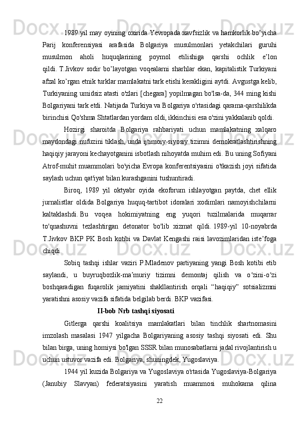 1989 yil may oyining oxirida Yevropada xavfsizlik va hamkorlik bo’yicha
Parij   konferensiyasi   arafasida   Bolgariya   musulmonlari   yetakchilari   guruhi
musulmon   aholi   huquqlarining   poymol   etilishiga   qarshi   ochlik   e’lon
qildi.   T.Jivkov   sodir   bo’layotgan   voqealarni   sharhlar   ekan,   kapitalistik   Turkiyani
afzal ko’rgan etnik turklar mamlakatni tark etishi kerakligini aytdi.   Avgustga kelib,
Turkiyaning umidsiz atasti o'zlari [chegara] yopilmagan bo'lsa-da, 344 ming kishi
Bolgariyani tark etdi.   Natijada Turkiya va Bolgariya o'rtasidagi qarama-qarshilikda
birinchisi Qo'shma Shtatlardan yordam oldi, ikkinchisi esa o'zini yakkalanib qoldi.
Hozirgi   sharoitda   Bolgariya   rahbariyati   uchun   mamlakatning   xalqaro
maydondagi nufuzini tiklash, unda ijtimoiy-siyosiy tizimni demokratlashtirishning
haqiqiy jarayoni kechayotganini isbotlash nihoyatda muhim edi.   Bu uning Sofiyani
Atrof-muhit muammolari bo'yicha Evropa konferentsiyasini o'tkazish joyi sifatida
saylash uchun qat'iyat bilan kurashganini tushuntiradi.
Biroq,   1989   yil   oktyabr   oyida   ekoforum   ishlayotgan   paytda,   chet   ellik
jurnalistlar   oldida   Bolgariya   huquq-tartibot   idoralari   xodimlari   namoyishchilarni
kaltaklashdi.   Bu   voqea   hokimiyatning   eng   yuqori   tuzilmalarida   muqarrar
to'qnashuvni   tezlashtirgan   detonator   bo'lib   xizmat   qildi.   1989-yil   10-noyabrda
T.Jivkov   BKP   PK   Bosh   kotibi   va   Davlat   Kengashi   raisi   lavozimlaridan   iste’foga
chiqdi.
Sobiq   tashqi   ishlar   vaziri   P.Mladenov   partiyaning   yangi   Bosh   kotibi   etib
saylandi,   u   buyruqbozlik-ma muriy   tizimni   demontaj   qilish   va   o zini-o ziʼ ʻ ʻ
boshqaradigan   fuqarolik   jamiyatini   shakllantirish   orqali   “haqiqiy”   sotsializmni
yaratishni asosiy vazifa sifatida belgilab berdi. BKP vazifasi.
                   II-bob Nrb tashqi siyosati  
Gitlerga   qarshi   koalitsiya   mamlakatlari   bilan   tinchlik   shartnomasini
imzolash   masalasi   1947   yilgacha   Bolgariyaning   asosiy   tashqi   siyosati   edi.   Shu
bilan birga, uning homiysi bo'lgan SSSR bilan munosabatlarni jadal rivojlantirish u
uchun ustuvor vazifa edi. Bolgariya, shuningdek, Yugoslaviya.
1944 yil kuzida Bolgariya va Yugoslaviya o'rtasida Yugoslaviya-Bolgariya
(Janubiy   Slavyan)   federatsiyasini   yaratish   muammosi   muhokama   qilina
22 