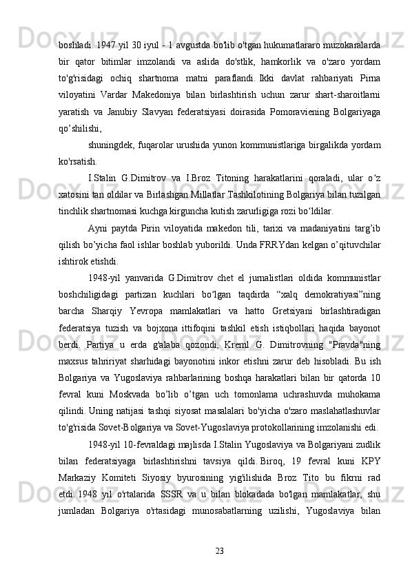 boshladi.   1947 yil 30 iyul - 1 avgustda bo'lib o'tgan hukumatlararo muzokaralarda
bir   qator   bitimlar   imzolandi   va   aslida   do'stlik,   hamkorlik   va   o'zaro   yordam
to'g'risidagi   ochiq   shartnoma   matni   paraflandi.   Ikki   davlat   rahbariyati   Pirna
viloyatini   Vardar   Makedoniya   bilan   birlashtirish   uchun   zarur   shart-sharoitlarni
yaratish   va   Janubiy   Slavyan   federatsiyasi   doirasida   Pomoraviening   Bolgariyaga
qo’shilishi,
shuningdek, fuqarolar urushida yunon kommunistlariga birgalikda yordam
ko'rsatish.
I.Stalin   G.Dimitrov   va   I.Broz   Titoning   harakatlarini   qoraladi,   ular   o zʻ
xatosini tan oldilar va Birlashgan Millatlar Tashkilotining Bolgariya bilan tuzilgan
tinchlik shartnomasi kuchga kirguncha kutish zarurligiga rozi bo ldilar.	
ʻ
Ayni   paytda   Pirin   viloyatida   makedon   tili,   tarixi   va   madaniyatini   targ’ib
qilish bo’yicha faol ishlar boshlab yuborildi.   Unda FRRYdan kelgan o’qituvchilar
ishtirok etishdi.
1948-yil   yanvarida   G.Dimitrov   chet   el   jurnalistlari   oldida   kommunistlar
boshchiligidagi   partizan   kuchlari   bo lgan   taqdirda   “xalq   demokratiyasi”ning	
ʻ
barcha   Sharqiy   Yevropa   mamlakatlari   va   hatto   Gretsiyani   birlashtiradigan
federatsiya   tuzish   va   bojxona   ittifoqini   tashkil   etish   istiqbollari   haqida   bayonot
berdi.   Partiya   u   erda   g'alaba   qozondi,   Kreml   G.   Dimitrovning   "Pravda"ning
maxsus   tahririyat   sharhidagi   bayonotini   inkor   etishni   zarur   deb   hisobladi.   Bu   ish
Bolgariya   va   Yugoslaviya   rahbarlarining   boshqa   harakatlari   bilan   bir   qatorda   10
fevral   kuni   Moskvada   bo’lib   o’tgan   uch   tomonlama   uchrashuvda   muhokama
qilindi.   Uning   natijasi   tashqi   siyosat   masalalari   bo'yicha   o'zaro   maslahatlashuvlar
to'g'risida Sovet-Bolgariya va Sovet-Yugoslaviya protokollarining imzolanishi edi.
1948-yil 10-fevraldagi majlisda I.Stalin Yugoslaviya va Bolgariyani zudlik
bilan   federatsiyaga   birlashtirishni   tavsiya   qildi.   Biroq,   19   fevral   kuni   KPY
Markaziy   Komiteti   Siyosiy   byurosining   yig'ilishida   Broz   Tito   bu   fikrni   rad
etdi.   1948   yil   o'rtalarida   SSSR   va   u   bilan   blokadada   bo'lgan   mamlakatlar,   shu
jumladan   Bolgariya   o'rtasidagi   munosabatlarning   uzilishi,   Yugoslaviya   bilan
23 