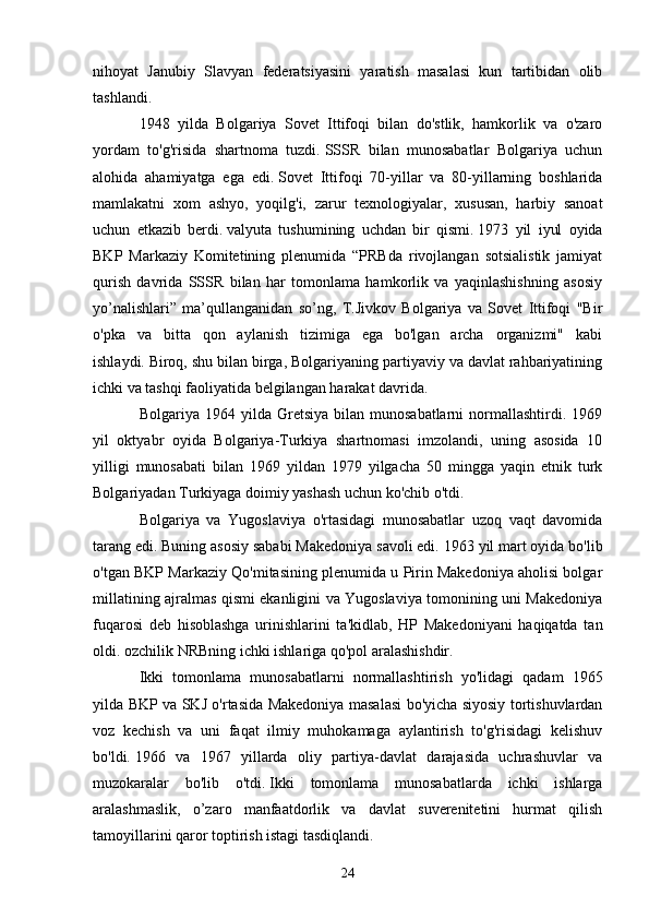 nihoyat   Janubiy   Slavyan   federatsiyasini   yaratish   masalasi   kun   tartibidan   olib
tashlandi.
1948   yilda   Bolgariya   Sovet   Ittifoqi   bilan   do'stlik,   hamkorlik   va   o'zaro
yordam   to'g'risida   shartnoma   tuzdi.   SSSR   bilan   munosabatlar   Bolgariya   uchun
alohida   ahamiyatga   ega   edi.   Sovet   Ittifoqi   70-yillar   va   80-yillarning   boshlarida
mamlakatni   xom   ashyo,   yoqilg'i,   zarur   texnologiyalar,   xususan,   harbiy   sanoat
uchun   etkazib   berdi.   valyuta   tushumining   uchdan   bir   qismi.   1973   yil   iyul   oyida
BKP   Markaziy   Komitetining   plenumida   “PRBda   rivojlangan   sotsialistik   jamiyat
qurish   davrida   SSSR   bilan   har   tomonlama   hamkorlik   va   yaqinlashishning   asosiy
yo’nalishlari”   ma’qullanganidan   so’ng,   T.Jivkov   Bolgariya   va   Sovet   Ittifoqi   "Bir
o'pka   va   bitta   qon   aylanish   tizimiga   ega   bo'lgan   archa   organizmi"   kabi
ishlaydi.   Biroq, shu bilan birga, Bolgariyaning partiyaviy va davlat rahbariyatining
ichki va tashqi faoliyatida belgilangan harakat davrida.
Bolgariya  1964  yilda  Gretsiya  bilan  munosabatlarni   normallashtirdi.  1969
yil   oktyabr   oyida   Bolgariya-Turkiya   shartnomasi   imzolandi,   uning   asosida   10
yilligi   munosabati   bilan   1969   yildan   1979   yilgacha   50   mingga   yaqin   etnik   turk
Bolgariyadan Turkiyaga doimiy yashash uchun ko'chib o'tdi.
Bolgariya   va   Yugoslaviya   o'rtasidagi   munosabatlar   uzoq   vaqt   davomida
tarang edi.   Buning asosiy sababi Makedoniya savoli edi.   1963 yil mart oyida bo'lib
o'tgan BKP Markaziy Qo'mitasining plenumida u Pirin Makedoniya aholisi bolgar
millatining ajralmas qismi ekanligini va Yugoslaviya tomonining uni Makedoniya
fuqarosi   deb   hisoblashga   urinishlarini   ta'kidlab,   HP   Makedoniyani   haqiqatda   tan
oldi. ozchilik NRBning ichki ishlariga qo'pol aralashishdir.
Ikki   tomonlama   munosabatlarni   normallashtirish   yo'lidagi   qadam   1965
yilda BKP va SKJ o'rtasida Makedoniya masalasi bo'yicha siyosiy tortishuvlardan
voz   kechish   va   uni   faqat   ilmiy   muhokamaga   aylantirish   to'g'risidagi   kelishuv
bo'ldi.   1966   va   1967   yillarda   oliy   partiya-davlat   darajasida   uchrashuvlar   va
muzokaralar   bo'lib   o'tdi.   Ikki   tomonlama   munosabatlarda   ichki   ishlarga
aralashmaslik,   o’zaro   manfaatdorlik   va   davlat   suverenitetini   hurmat   qilish
tamoyillarini qaror toptirish istagi tasdiqlandi.
24 