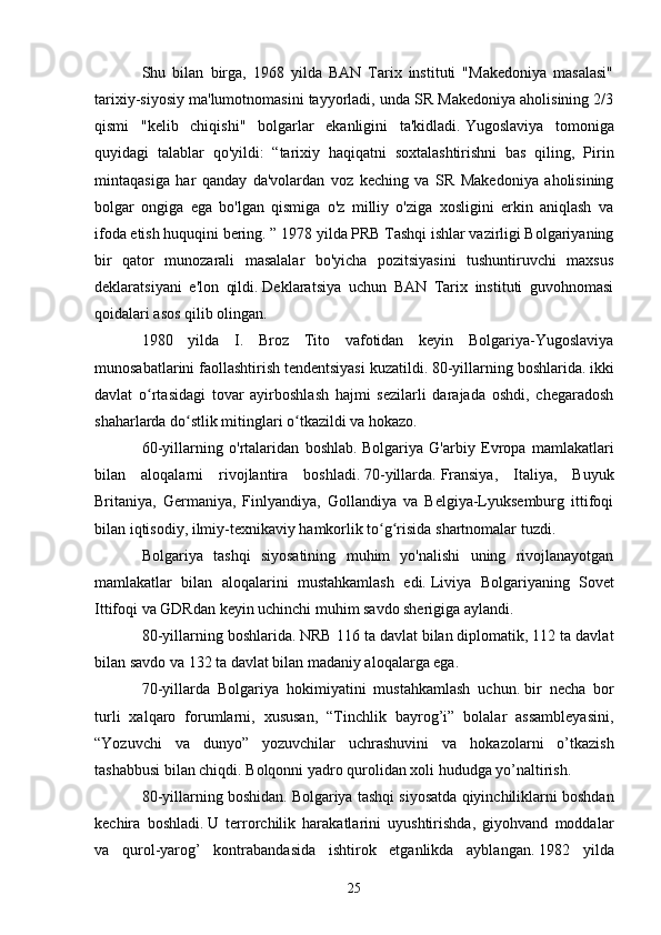 Shu   bilan   birga,   1968   yilda   BAN   Tarix   instituti   "Makedoniya   masalasi"
tarixiy-siyosiy ma'lumotnomasini tayyorladi, unda SR Makedoniya aholisining 2/3
qismi   "kelib   chiqishi"   bolgarlar   ekanligini   ta'kidladi.   Yugoslaviya   tomoniga
quyidagi   talablar   qo'yildi:   “tarixiy   haqiqatni   soxtalashtirishni   bas   qiling,   Pirin
mintaqasiga   har   qanday   da'volardan   voz   keching   va   SR   Makedoniya   aholisining
bolgar   ongiga   ega   bo'lgan   qismiga   o'z   milliy   o'ziga   xosligini   erkin   aniqlash   va
ifoda etish huquqini bering. ”   1978 yilda PRB Tashqi ishlar vazirligi Bolgariyaning
bir   qator   munozarali   masalalar   bo'yicha   pozitsiyasini   tushuntiruvchi   maxsus
deklaratsiyani   e'lon   qildi.   Deklaratsiya   uchun   BAN   Tarix   instituti   guvohnomasi
qoidalari asos qilib olingan.
1980   yilda   I.   Broz   Tito   vafotidan   keyin   Bolgariya-Yugoslaviya
munosabatlarini faollashtirish tendentsiyasi kuzatildi.   80-yillarning boshlarida.   ikki
davlat   o rtasidagi   tovar   ayirboshlash   hajmi   sezilarli   darajada   oshdi,   chegaradoshʻ
shaharlarda do stlik mitinglari o tkazildi va hokazo.	
ʻ ʻ
60-yillarning   o'rtalaridan   boshlab.   Bolgariya   G'arbiy   Evropa   mamlakatlari
bilan   aloqalarni   rivojlantira   boshladi.   70-yillarda.   Fransiya,   Italiya,   Buyuk
Britaniya,   Germaniya,   Finlyandiya,   Gollandiya   va   Belgiya-Lyuksemburg   ittifoqi
bilan iqtisodiy, ilmiy-texnikaviy hamkorlik to g risida shartnomalar tuzdi.	
ʻ ʻ
Bolgariya   tashqi   siyosatining   muhim   yo'nalishi   uning   rivojlanayotgan
mamlakatlar   bilan   aloqalarini   mustahkamlash   edi.   Liviya   Bolgariyaning   Sovet
Ittifoqi va GDRdan keyin uchinchi muhim savdo sherigiga aylandi.
80-yillarning boshlarida.   NRB 116 ta davlat bilan diplomatik, 112 ta davlat
bilan savdo va 132 ta davlat bilan madaniy aloqalarga ega.
70-yillarda   Bolgariya   hokimiyatini   mustahkamlash   uchun.   bir   necha   bor
turli   xalqaro   forumlarni,   xususan,   “Tinchlik   bayrog’i”   bolalar   assambleyasini,
“Yozuvchi   va   dunyo”   yozuvchilar   uchrashuvini   va   hokazolarni   o’tkazish
tashabbusi bilan chiqdi. Bolqonni yadro qurolidan xoli hududga yo’naltirish.
80-yillarning boshidan.   Bolgariya tashqi siyosatda qiyinchiliklarni boshdan
kechira   boshladi.   U   terrorchilik   harakatlarini   uyushtirishda,   giyohvand   moddalar
va   qurol-yarog’   kontrabandasida   ishtirok   etganlikda   ayblangan.   1982   yilda
25 