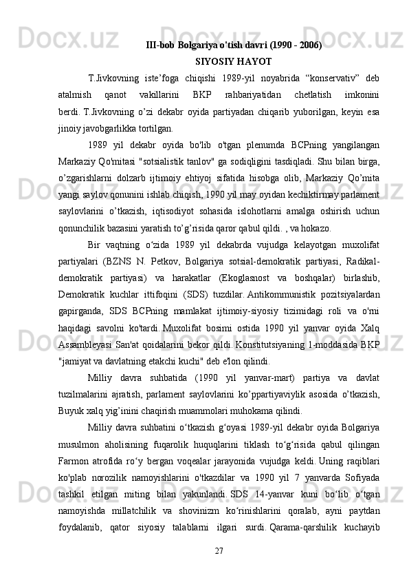 III-bob Bolgariya o'tish davri (1990 - 2006)
SIYOSIY HAYOT
T.Jivkovning   iste’foga   chiqishi   1989-yil   noyabrida   “konservativ”   deb
atalmish   qanot   vakillarini   BKP   rahbariyatidan   chetlatish   imkonini
berdi.   T.Jivkovning   o’zi   dekabr   oyida   partiyadan   chiqarib   yuborilgan,   keyin   esa
jinoiy javobgarlikka tortilgan.
1989   yil   dekabr   oyida   bo'lib   o'tgan   plenumda   BCPning   yangilangan
Markaziy Qo'mitasi "sotsialistik tanlov" ga sodiqligini tasdiqladi.   Shu bilan birga,
o’zgarishlarni   dolzarb   ijtimoiy   ehtiyoj   sifatida   hisobga   olib,   Markaziy   Qo’mita
yangi saylov qonunini ishlab chiqish, 1990 yil may oyidan kechiktirmay parlament
saylovlarini   o’tkazish,   iqtisodiyot   sohasida   islohotlarni   amalga   oshirish   uchun
qonunchilik bazasini yaratish to’g’risida qaror qabul qildi. , va hokazo.
Bir   vaqtning   o zida   1989   yil   dekabrda   vujudga   kelayotgan   muxolifatʻ
partiyalari   (BZNS   N.   Petkov,   Bolgariya   sotsial-demokratik   partiyasi,   Radikal-
demokratik   partiyasi)   va   harakatlar   (Ekoglasnost   va   boshqalar)   birlashib,
Demokratik   kuchlar   ittifoqini   (SDS)   tuzdilar.   Antikommunistik   pozitsiyalardan
gapirganda,   SDS   BCPning   mamlakat   ijtimoiy-siyosiy   tizimidagi   roli   va   o'rni
haqidagi   savolni   ko'tardi.   Muxolifat   bosimi   ostida   1990   yil   yanvar   oyida   Xalq
Assambleyasi   San'at   qoidalarini   bekor   qildi.   Konstitutsiyaning   1-moddasida   BKP
"jamiyat va davlatning etakchi kuchi" deb e'lon qilindi.
Milliy   davra   suhbatida   (1990   yil   yanvar-mart)   partiya   va   davlat
tuzilmalarini   ajratish,   parlament   saylovlarini   ko’ppartiyaviylik   asosida   o’tkazish,
Buyuk xalq yig’inini chaqirish muammolari muhokama qilindi.
Milliy   davra   suhbatini   o tkazish   g oyasi   1989-yil   dekabr   oyida   Bolgariya	
ʻ ʻ
musulmon   aholisining   fuqarolik   huquqlarini   tiklash   to g risida   qabul   qilingan	
ʻ ʻ
Farmon   atrofida   ro y   bergan   voqealar   jarayonida   vujudga   keldi.	
ʻ   Uning   raqiblari
ko'plab   norozilik   namoyishlarini   o'tkazdilar   va   1990   yil   7   yanvarda   Sofiyada
tashkil   etilgan   miting   bilan   yakunlandi.   SDS   14-yanvar   kuni   bo lib   o tgan	
ʻ ʻ
namoyishda   millatchilik   va   shovinizm   ko rinishlarini   qoralab,   ayni   paytdan	
ʻ
foydalanib,   qator   siyosiy   talablarni   ilgari   surdi.   Qarama-qarshilik   kuchayib
27 