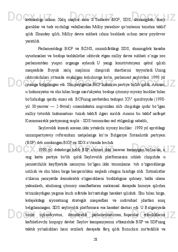 ketmasligi   uchun   Xalq   majlisi   raisi   S.Todorov   BKP,   SDS,   shuningdek,   diniy
guruhlar   va  turk  ozchiligi   vakillaridan   Milliy   yarashuv   qo mitasini   tuzishni   taklifʻ
qildi.   Shunday   qilib,   Milliy   davra   suhbati   ishini   boshlash   uchun   zarur   poydevor
yaratildi.
Parlamentdagi   BKP   va   BZNS,   muxolifatdagi   SDS,   shuningdek   kasaba
uyushmalari   va  boshqa   tashkilotlar   ishtirok  etgan  milliy  davra  suhbati   o’ziga   xos
parlamentdan   yuqori   organga   aylandi.   U   yangi   konstitutsiyani   qabul   qilish
maqsadida   Buyuk   xalq   majlisini   chaqirish   shartlarini   tayyorladi.   Uning
ishtirokchilari   o'rtasida   erishilgan   kelishuvga   ko'ra,   parlament   saylovlari   1990   yil
iyuniga belgilangan edi. Shu paytgacha BKP hukmron partiya bo'lib qoldi.   Asosan,
u hokimiyatni va shu bilan birga mas'uliyatni boshqa ijtimoiy-siyosiy kuchlar bilan
bo'lishishga qarshi emas edi.   BCPning navbatdan tashqari XIV qurultoyida (1990-
yil   30-yanvar   —   2-fevral)   «mamlakatni   inqirozdan   olib   chiqishga   qodir   bo lgan	
ʻ
milliy   totuvlik   hukumatini»   tuzish   taklifi   ilgari   surildi.   Ammo   bu   taklif   nafaqat
Kommunistik partiyaning raqibi - SDS tomonidan rad etilganligi sababli,
Saylovoldi kurash asosan ikki yetakchi siyosiy kuchlar: 1990 yil apreldagi
umumpartiyaviy   referendum   natijalariga   ko’ra   Bolgariya   Sotsialistik   partiyasi
(BSP) deb nomlangan BKP va SDS o’rtasida kechdi.
1990   yil   dekabriga   kelib   BSP   a'zolari   ikki   baravar   kamaygan   bo'lsa-da,   u
eng   katta   partiya   bo'lib   qoldi.   Saylovoldi   platformasini   ishlab   chiqishda   u
jamoatchilik   kayfiyatida   namoyon   bo lgan   ikki   tomonlama:   tub   o zgarishlarga	
ʻ ʻ
intilish   va  shu   bilan   birga  barqarorlikni  saqlash  istagini   hisobga  oldi.   Sotsialistlar
o'zlarini   jamiyatda   demokratik   o'zgarishlarni   boshlabgina   qolmay,   balki   ularni
yakunlash,   aholining   ijtimoiy   manfaatlarini   maksimal   darajada   himoya   qilishni
ta'minlaydigan yagona kuch sifatida ko'rsatishga harakat qilishdi.   Shu bilan birga,
kelajakdagi   siyosatning   strategik   maqsadlari   va   individual   jihatlari   aniq
belgilanmagan.   SDS saylovoldi platformasi esa harakat dasturi edi.   U Bolgariyada
bozor   iqtisodiyotini,   demokratik   parlamentarizmni,   fuqarolar   erkinliklarini
kafolatlovchi   huquqiy  davlat.   Saylov  kampaniyasini  o'tkazishda  BSP   va  SDFning
taktik   yo'nalishlari   ham   sezilarli   darajada   farq   qildi.   Birinchisi   mo'tadillik   va
28 