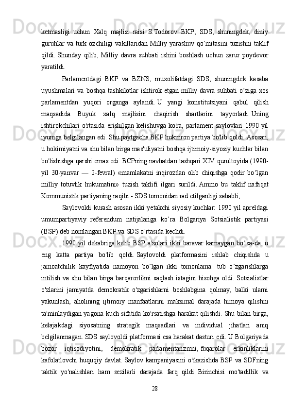 ketmasligi   uchun   Xalq   majlisi   raisi   S.Todorov   BKP,   SDS,   shuningdek,   diniy
guruhlar   va  turk  ozchiligi   vakillaridan   Milliy   yarashuv   qo mitasini   tuzishni   taklifʻ
qildi.   Shunday   qilib,   Milliy   davra   suhbati   ishini   boshlash   uchun   zarur   poydevor
yaratildi.
Parlamentdagi   BKP   va   BZNS,   muxolifatdagi   SDS,   shuningdek   kasaba
uyushmalari   va  boshqa   tashkilotlar   ishtirok  etgan  milliy  davra  suhbati   o’ziga   xos
parlamentdan   yuqori   organga   aylandi.   U   yangi   konstitutsiyani   qabul   qilish
maqsadida   Buyuk   xalq   majlisini   chaqirish   shartlarini   tayyorladi.   Uning
ishtirokchilari   o'rtasida   erishilgan   kelishuvga   ko'ra,   parlament   saylovlari   1990   yil
iyuniga belgilangan edi. Shu paytgacha BKP hukmron partiya bo'lib qoldi.   Asosan,
u hokimiyatni va shu bilan birga mas'uliyatni boshqa ijtimoiy-siyosiy kuchlar bilan
bo'lishishga qarshi emas edi.   BCPning navbatdan tashqari XIV qurultoyida (1990-
yil   30-yanvar   —   2-fevral)   «mamlakatni   inqirozdan   olib   chiqishga   qodir   bo lgan	
ʻ
milliy   totuvlik   hukumatini»   tuzish   taklifi   ilgari   surildi.   Ammo   bu   taklif   nafaqat
Kommunistik partiyaning raqibi - SDS tomonidan rad etilganligi sababli,
Saylovoldi kurash asosan ikki yetakchi siyosiy kuchlar: 1990 yil apreldagi
umumpartiyaviy   referendum   natijalariga   ko’ra   Bolgariya   Sotsialistik   partiyasi
(BSP) deb nomlangan BKP va SDS o’rtasida kechdi.
1990   yil   dekabriga   kelib   BSP   a'zolari   ikki   baravar   kamaygan   bo'lsa-da,   u
eng   katta   partiya   bo'lib   qoldi.   Saylovoldi   platformasini   ishlab   chiqishda   u
jamoatchilik   kayfiyatida   namoyon   bo lgan   ikki   tomonlama:   tub   o zgarishlarga	
ʻ ʻ
intilish   va  shu   bilan   birga  barqarorlikni  saqlash  istagini   hisobga  oldi.   Sotsialistlar
o'zlarini   jamiyatda   demokratik   o'zgarishlarni   boshlabgina   qolmay,   balki   ularni
yakunlash,   aholining   ijtimoiy   manfaatlarini   maksimal   darajada   himoya   qilishni
ta'minlaydigan yagona kuch sifatida ko'rsatishga harakat qilishdi.   Shu bilan birga,
kelajakdagi   siyosatning   strategik   maqsadlari   va   individual   jihatlari   aniq
belgilanmagan.   SDS saylovoldi platformasi esa harakat dasturi edi.   U Bolgariyada
bozor   iqtisodiyotini,   demokratik   parlamentarizmni,   fuqarolar   erkinliklarini
kafolatlovchi   huquqiy  davlat.   Saylov  kampaniyasini  o'tkazishda  BSP   va  SDFning
taktik   yo'nalishlari   ham   sezilarli   darajada   farq   qildi.   Birinchisi   mo'tadillik   va
28