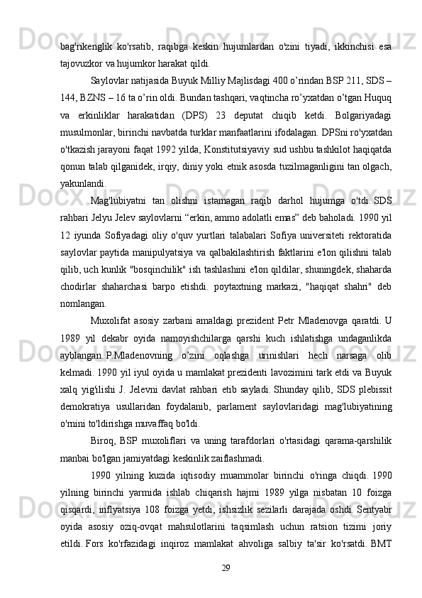 bag'rikenglik   ko'rsatib,   raqibga   keskin   hujumlardan   o'zini   tiyadi,   ikkinchisi   esa
tajovuzkor va hujumkor harakat qildi.
Saylovlar natijasida Buyuk Milliy Majlisdagi 400 o’rindan BSP 211, SDS –
144, BZNS – 16 ta o’rin oldi. Bundan tashqari, vaqtincha ro’yxatdan o’tgan Huquq
va   erkinliklar   harakatidan   (DPS)   23   deputat   chiqib   ketdi.   Bolgariyadagi
musulmonlar, birinchi navbatda turklar manfaatlarini ifodalagan.   DPSni ro'yxatdan
o'tkazish jarayoni faqat 1992 yilda, Konstitutsiyaviy sud ushbu tashkilot haqiqatda
qonun talab qilganidek, irqiy, diniy yoki etnik asosda tuzilmaganligini tan olgach,
yakunlandi.
Mag'lubiyatni   tan   olishni   istamagan   raqib   darhol   hujumga   o'tdi.   SDS
rahbari Jelyu Jelev saylovlarni “erkin, ammo adolatli emas” deb baholadi.   1990 yil
12   iyunda   Sofiyadagi   oliy   o'quv   yurtlari   talabalari   Sofiya   universiteti   rektoratida
saylovlar paytida manipulyatsiya va qalbakilashtirish faktlarini e'lon qilishni talab
qilib, uch kunlik "bosqinchilik" ish tashlashini e'lon qildilar, shuningdek, shaharda
chodirlar   shaharchasi   barpo   etishdi.   poytaxtning   markazi,   "haqiqat   shahri"   deb
nomlangan.
Muxolifat   asosiy   zarbani   amaldagi   prezident   Petr   Mladenovga   qaratdi.   U
1989   yil   dekabr   oyida   namoyishchilarga   qarshi   kuch   ishlatishga   undaganlikda
ayblangan.   P.Mladenovning   o’zini   oqlashga   urinishlari   hech   narsaga   olib
kelmadi.   1990 yil iyul oyida u mamlakat prezidenti lavozimini tark etdi va Buyuk
xalq   yig'ilishi   J.   Jelevni   davlat   rahbari   etib   sayladi.   Shunday   qilib,   SDS   plebissit
demokratiya   usullaridan   foydalanib,   parlament   saylovlaridagi   mag'lubiyatining
o'rnini to'ldirishga muvaffaq bo'ldi.
Biroq,   BSP   muxoliflari   va   uning   tarafdorlari   o'rtasidagi   qarama-qarshilik
manbai bo'lgan jamiyatdagi keskinlik zaiflashmadi.
1990   yilning   kuzida   iqtisodiy   muammolar   birinchi   o'ringa   chiqdi.   1990
yilning   birinchi   yarmida   ishlab   chiqarish   hajmi   1989   yilga   nisbatan   10   foizga
qisqardi,   inflyatsiya   108   foizga   yetdi,   ishsizlik   sezilarli   darajada   oshdi.   Sentyabr
oyida   asosiy   oziq-ovqat   mahsulotlarini   taqsimlash   uchun   ratsion   tizimi   joriy
etildi.   Fors   ko'rfazidagi   inqiroz   mamlakat   ahvoliga   salbiy   ta'sir   ko'rsatdi.   BMT
29