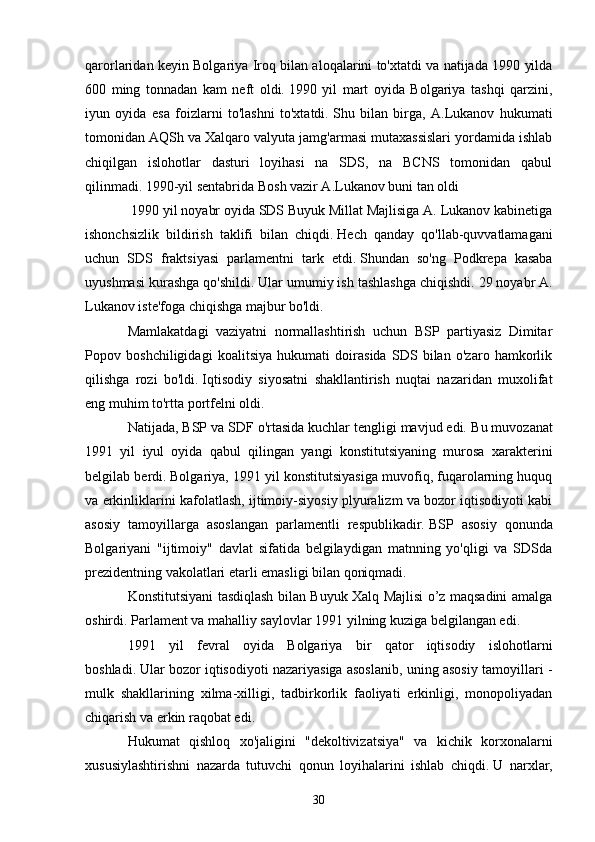 qarorlaridan keyin Bolgariya Iroq bilan aloqalarini to'xtatdi va natijada 1990 yilda
600   ming   tonnadan   kam   neft   oldi.   1990   yil   mart   oyida   Bolgariya   tashqi   qarzini,
iyun   oyida   esa   foizlarni   to'lashni   to'xtatdi.   Shu   bilan   birga,   A.Lukanov   hukumati
tomonidan AQSh va Xalqaro valyuta jamg'armasi mutaxassislari yordamida ishlab
chiqilgan   islohotlar   dasturi   loyihasi   na   SDS,   na   BCNS   tomonidan   qabul
qilinmadi.   1990-yil sentabrida Bosh vazir A.Lukanov buni tan oldi
  1990 yil noyabr oyida SDS Buyuk Millat Majlisiga A. Lukanov kabinetiga
ishonchsizlik   bildirish   taklifi   bilan   chiqdi.   Hech   qanday   qo'llab-quvvatlamagani
uchun   SDS   fraktsiyasi   parlamentni   tark   etdi.   Shundan   so'ng   Podkrepa   kasaba
uyushmasi kurashga qo'shildi.   Ular umumiy ish tashlashga chiqishdi.   29 noyabr A.
Lukanov iste'foga chiqishga majbur bo'ldi.
Mamlakatdagi   vaziyatni   normallashtirish   uchun   BSP   partiyasiz   Dimitar
Popov   boshchiligidagi   koalitsiya   hukumati   doirasida   SDS   bilan   o'zaro   hamkorlik
qilishga   rozi   bo'ldi.   Iqtisodiy   siyosatni   shakllantirish   nuqtai   nazaridan   muxolifat
eng muhim to'rtta portfelni oldi.
Natijada, BSP va SDF o'rtasida kuchlar tengligi mavjud edi.   Bu muvozanat
1991   yil   iyul   oyida   qabul   qilingan   yangi   konstitutsiyaning   murosa   xarakterini
belgilab berdi.   Bolgariya, 1991 yil konstitutsiyasiga muvofiq, fuqarolarning huquq
va erkinliklarini kafolatlash, ijtimoiy-siyosiy plyuralizm va bozor iqtisodiyoti kabi
asosiy   tamoyillarga   asoslangan   parlamentli   respublikadir.   BSP   asosiy   qonunda
Bolgariyani   "ijtimoiy"   davlat   sifatida   belgilaydigan   matnning   yo'qligi   va   SDSda
prezidentning vakolatlari etarli emasligi bilan qoniqmadi.
Konstitutsiyani tasdiqlash bilan Buyuk Xalq Majlisi o’z maqsadini amalga
oshirdi.   Parlament va mahalliy saylovlar 1991 yilning kuziga belgilangan edi.  
1991   yil   fevral   oyida   Bolgariya   bir   qator   iqtisodiy   islohotlarni
boshladi.   Ular bozor iqtisodiyoti nazariyasiga asoslanib, uning asosiy tamoyillari -
mulk   shakllarining   xilma-xilligi,   tadbirkorlik   faoliyati   erkinligi,   monopoliyadan
chiqarish va erkin raqobat edi.
Hukumat   qishloq   xo'jaligini   "dekoltivizatsiya"   va   kichik   korxonalarni
xususiylashtirishni   nazarda   tutuvchi   qonun   loyihalarini   ishlab   chiqdi.   U   narxlar,
30