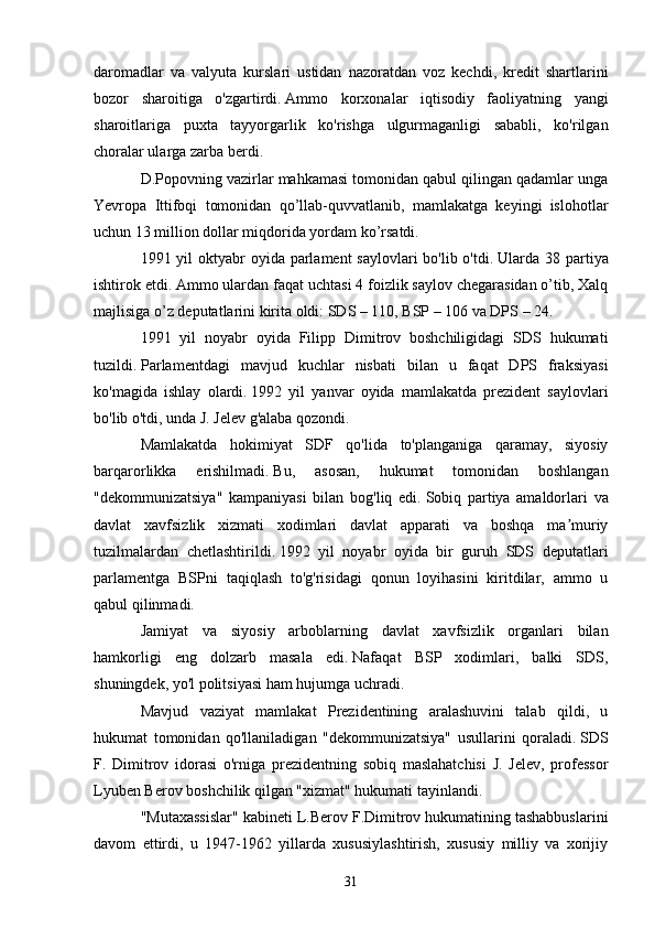 daromadlar   va   valyuta   kurslari   ustidan   nazoratdan   voz   kechdi,   kredit   shartlarini
bozor   sharoitiga   o'zgartirdi.   Ammo   korxonalar   iqtisodiy   faoliyatning   yangi
sharoitlariga   puxta   tayyorgarlik   ko'rishga   ulgurmaganligi   sababli,   ko'rilgan
choralar ularga zarba berdi.
D.Popovning vazirlar mahkamasi tomonidan qabul qilingan qadamlar unga
Yevropa   Ittifoqi   tomonidan   qo’llab-quvvatlanib,   mamlakatga   keyingi   islohotlar
uchun 13 million dollar miqdorida yordam ko’rsatdi.
1991 yil  oktyabr  oyida parlament  saylovlari bo'lib o'tdi.   Ularda 38 partiya
ishtirok etdi.   Ammo ulardan faqat uchtasi 4 foizlik saylov chegarasidan o’tib, Xalq
majlisiga o’z deputatlarini kirita oldi: SDS – 110, BSP – 106 va DPS – 24.
1991   yil   noyabr   oyida   Filipp   Dimitrov   boshchiligidagi   SDS   hukumati
tuzildi.   Parlamentdagi   mavjud   kuchlar   nisbati   bilan   u   faqat   DPS   fraksiyasi
ko'magida   ishlay   olardi.   1992   yil   yanvar   oyida   mamlakatda   prezident   saylovlari
bo'lib o'tdi, unda J. Jelev g'alaba qozondi.
Mamlakatda   hokimiyat   SDF   qo'lida   to'planganiga   qaramay,   siyosiy
barqarorlikka   erishilmadi.   Bu,   asosan,   hukumat   tomonidan   boshlangan
"dekommunizatsiya"   kampaniyasi   bilan   bog'liq   edi.   Sobiq   partiya   amaldorlari   va
davlat   xavfsizlik   xizmati   xodimlari   davlat   apparati   va   boshqa   ma muriyʼ
tuzilmalardan   chetlashtirildi.   1992   yil   noyabr   oyida   bir   guruh   SDS   deputatlari
parlamentga   BSPni   taqiqlash   to'g'risidagi   qonun   loyihasini   kiritdilar,   ammo   u
qabul qilinmadi.
Jamiyat   va   siyosiy   arboblarning   davlat   xavfsizlik   organlari   bilan
hamkorligi   eng   dolzarb   masala   edi.   Nafaqat   BSP   xodimlari,   balki   SDS,
shuningdek, yo'l politsiyasi ham hujumga uchradi.
Mavjud   vaziyat   mamlakat   Prezidentining   aralashuvini   talab   qildi,   u
hukumat   tomonidan   qo'llaniladigan   "dekommunizatsiya"   usullarini   qoraladi.   SDS
F.   Dimitrov   idorasi   o'rniga   prezidentning   sobiq   maslahatchisi   J.   Jelev,   professor
Lyuben Berov boshchilik qilgan "xizmat" hukumati tayinlandi.  
"Mutaxassislar" kabineti L.Berov F.Dimitrov hukumatining tashabbuslarini
davom   ettirdi,   u   1947-1962   yillarda   xususiylashtirish,   xususiy   milliy   va   xorijiy
31 