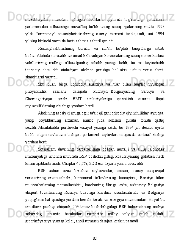 investitsiyalar,   musodara   qilingan   tovarlarni   qaytarish   to'g'risidagi   qonunlarni
parlamentdan   o'tkazishga   muvaffaq   bo'ldi.   uning   sobiq   egalarining   mulki.   1993
yilda   "ommaviy"   xususiylashtirishning   asosiy   sxemasi   tasdiqlandi,   uni   1994
yilning birinchi yarmida boshlash rejalashtirilgan edi.  
Xususiylashtirishning   borishi   va   sur'ati   ko'plab   tanqidlarga   sabab
bo'ldi.   Alohida norozilik daromad keltiradigan korxonalarning sobiq nomenklatura
vakillarining   mulkiga   o'tkazilganligi   sababli   yuzaga   keldi,   bu   esa   keyinchalik
iqtisodiy   elita   deb   ataladigan   alohida   guruhga   bo'linishi   uchun   zarur   shart-
sharoitlarni yaratdi.
Shu   bilan   birga,   iqtisodiy   anarxiya   va   ular   bilan   bog'liq   uyushgan
jinoyatchilik   sezilarli   darajada   kuchaydi.   Bolgariyaning   Serbiya   va
Chernogoriyaga   qarshi   BMT   sanktsiyalariga   qo'shilish   zarurati   faqat
qiyinchiliklarning o'sishiga yordam berdi.
Aholining asosiy qismiga og'ir ta'sir qilgan iqtisodiy qiyinchiliklar, ayniqsa,
yangi   boyliklarning   arzimas,   ammo   juda   sezilarli   guruhi   fonida   qattiq
sezildi.   Mamlakatda   portlovchi   vaziyat   yuzaga   keldi,   bu   1994   yil   dekabr   oyida
bo'lib   o'tgan   navbatdan   tashqari   parlament   saylovlari   natijasida   bartaraf   etishga
yordam berdi.
Sotsializm   davrining   barqarorligiga   bo'lgan   nostalji   va   silliq   islohotlar
imkoniyatiga  ishonch  muhitida  BSP  boshchiligidagi   koalitsiyaning  g'alabasi  hech
kimni ajablantirmadi.   Chaplar 43,5%, SDS esa deyarli yarmi ovoz oldi.
BSP   uchun   ovoz   berishda   saylovchilar,   asosan,   asosiy   oziq-ovqat
narxlarining   arzonlashishi,   kommunal   to'lovlarning   kamayishi,   Rossiya   bilan
munosabatlarning   normallashishi,   barchaning   fikriga   ko'ra,   an'anaviy   Bolgariya
eksport   tovarlarining   Rossiya   bozoriga   kirishini   osonlashtirishi   va   Bolgariya
yoqilg'isini hal qilishga yordam berishi kerak. va energiya muammolari.   Hayot bu
umidlarni   puchga   chiqardi.   J.Videnov   boshchiligidagi   BSP   hukumatining   moliya
sohasidagi   noloyiq   harakatlari   natijasida   milliy   valyuta   qulab   tushdi,
giperinflyatsiya yuzaga keldi, aholi turmush darajasi keskin pasaydi.
32 