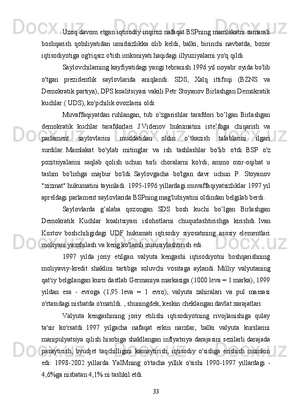 Uzoq davom etgan iqtisodiy inqiroz nafaqat BSPning mamlakatni samarali
boshqarish   qobiliyatidan   umidsizlikka   olib   keldi,   balki,   birinchi   navbatda,   bozor
iqtisodiyotiga og'riqsiz o'tish imkoniyati haqidagi illyuziyalarni yo'q qildi.
Saylovchilarning kayfiyatidagi yangi tebranish 1996 yil noyabr oyida bo'lib
o'tgan   prezidentlik   saylovlarida   aniqlandi.   SDS,   Xalq   ittifoqi   (BZNS   va
Demokratik partiya), DPS koalitsiyasi vakili Petr Stoyanov Birlashgan Demokratik
kuchlar ( UDS), ko'pchilik ovozlarni oldi.
Muvaffaqiyatdan   ruhlangan,   tub   o’zgarishlar   tarafdori   bo’lgan   Birlashgan
demokratik   kuchlar   tarafdorlari   J.Videnov   hukumatini   iste’foga   chiqarish   va
parlament   saylovlarini   muddatidan   oldin   o’tkazish   talablarini   ilgari
surdilar.   Mamlakat   bo'ylab   mitinglar   va   ish   tashlashlar   bo'lib   o'tdi.   BSP   o'z
pozitsiyalarini   saqlab   qolish   uchun   turli   choralarni   ko'rdi,   ammo   oxir-oqibat   u
taslim   bo'lishga   majbur   bo'ldi.   Saylovgacha   bo'lgan   davr   uchun   P.   Stoyanov
"xizmat" hukumatini tayinladi.   1995-1996 yillardagi muvaffaqiyatsizliklar   1997 yil
apreldagi parlament saylovlarida BSPning mag'lubiyatini oldindan belgilab berdi.
Saylovlarda   g’alaba   qozongan   SDS   bosh   kuchi   bo’lgan   Birlashgan
Demokratik   Kuchlar   koalitsiyasi   islohotlarni   chuqurlashtirishga   kirishdi.   Ivan
Kostov   boshchiligidagi   UDF   hukumati   iqtisodiy   siyosatining   asosiy   elementlari
moliyani yaxshilash va keng ko'lamli xususiylashtirish edi.
1997   yilda   joriy   etilgan   valyuta   kengashi   iqtisodiyotni   boshqarishning
moliyaviy-kredit   shaklini   tartibga   soluvchi   vositaga   aylandi.   Milliy   valyutaning
qat'iy belgilangan kursi dastlab Germaniya markasiga (1000 leva = 1 marka), 1999
yildan   esa   -   evroga   (1,95   leva   =   1   evro),   valyuta   zahiralari   va   pul   massasi
o'rtasidagi nisbatda o'rnatildi. , shuningdek, keskin cheklangan davlat xarajatlari.
Valyuta   kengashining   joriy   etilishi   iqtisodiyotning   rivojlanishiga   qulay
ta'sir   ko'rsatdi.   1997   yilgacha   nafaqat   erkin   narxlar,   balki   valyuta   kurslarini
manipulyatsiya qilish hisobiga shakllangan inflyatsiya darajasini sezilarli darajada
pasaytirish,   byudjet   taqchilligini   kamaytirish,   iqtisodiy   o'sishga   erishish   mumkin
edi:   1998-2002   yillarda.   YaIMning   o'rtacha   yillik   o'sishi   1990-1997   yillardagi   -
4,6%ga nisbatan 4,1% ni tashkil etdi.
33 