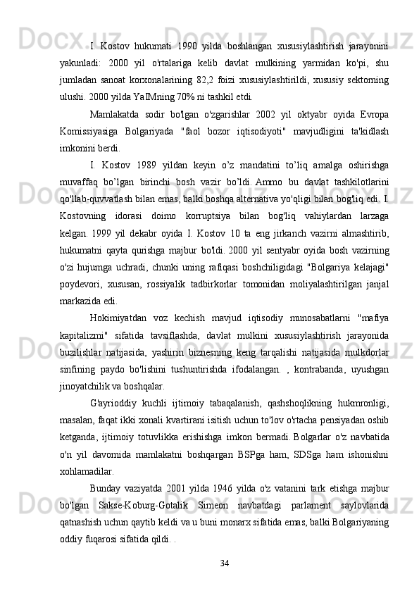 I.   Kostov   hukumati   1990   yilda   boshlangan   xususiylashtirish   jarayonini
yakunladi:   2000   yil   o'rtalariga   kelib   davlat   mulkining   yarmidan   ko'pi,   shu
jumladan   sanoat   korxonalarining   82,2   foizi   xususiylashtirildi,   xususiy   sektorning
ulushi. 2000 yilda YaIMning 70% ni tashkil etdi.
Mamlakatda   sodir   bo'lgan   o'zgarishlar   2002   yil   oktyabr   oyida   Evropa
Komissiyasiga   Bolgariyada   "faol   bozor   iqtisodiyoti"   mavjudligini   ta'kidlash
imkonini berdi.
I.   Kostov   1989   yildan   keyin   o’z   mandatini   to’liq   amalga   oshirishga
muvaffaq   bo’lgan   birinchi   bosh   vazir   bo’ldi.   Ammo   bu   davlat   tashkilotlarini
qo'llab-quvvatlash bilan emas, balki boshqa alternativa yo'qligi bilan bog'liq edi.   I.
Kostovning   idorasi   doimo   korruptsiya   bilan   bog'liq   vahiylardan   larzaga
kelgan.   1999   yil   dekabr   oyida   I.   Kostov   10   ta   eng   jirkanch   vazirni   almashtirib,
hukumatni   qayta   qurishga   majbur   bo'ldi.   2000   yil   sentyabr   oyida   bosh   vazirning
o'zi   hujumga   uchradi,   chunki   uning   rafiqasi   boshchiligidagi   "Bolgariya   kelajagi"
poydevori,   xususan,   rossiyalik   tadbirkorlar   tomonidan   moliyalashtirilgan   janjal
markazida edi.  
Hokimiyatdan   voz   kechish   mavjud   iqtisodiy   munosabatlarni   "mafiya
kapitalizmi"   sifatida   tavsiflashda,   davlat   mulkini   xususiylashtirish   jarayonida
buzilishlar   natijasida,   yashirin   biznesning   keng   tarqalishi   natijasida   mulkdorlar
sinfining   paydo   bo'lishini   tushuntirishda   ifodalangan.   ,   kontrabanda,   uyushgan
jinoyatchilik va boshqalar.
G'ayrioddiy   kuchli   ijtimoiy   tabaqalanish,   qashshoqlikning   hukmronligi,
masalan, faqat ikki xonali kvartirani isitish uchun to'lov o'rtacha pensiyadan oshib
ketganda,   ijtimoiy   totuvlikka   erishishga   imkon   bermadi.   Bolgarlar   o'z   navbatida
o'n   yil   davomida   mamlakatni   boshqargan   BSPga   ham,   SDSga   ham   ishonishni
xohlamadilar.
Bunday   vaziyatda   2001   yilda   1946   yilda   o'z   vatanini   tark   etishga   majbur
bo'lgan   Sakse-Koburg-Gotalik   Simeon   navbatdagi   parlament   saylovlarida
qatnashish uchun qaytib keldi va u buni monarx sifatida emas, balki Bolgariyaning
oddiy fuqarosi sifatida qildi. .
34 