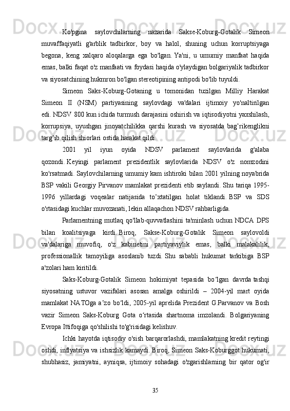 Ko'pgina   saylovchilarning   nazarida   Sakse-Koburg-Gotalik   Simeon
muvaffaqiyatli   g'arblik   tadbirkor,   boy   va   halol,   shuning   uchun   korruptsiyaga
begona,   keng   xalqaro   aloqalarga   ega   bo'lgan.   Ya'ni,   u   umumiy   manfaat   haqida
emas, balki faqat o'z manfaati va foydasi haqida o'ylaydigan bolgariyalik tadbirkor
va siyosatchining hukmron bo'lgan stereotipining antipodi bo'lib tuyuldi.
Simeon   Saks-Koburg-Gotaning   u   tomonidan   tuzilgan   Milliy   Harakat
Simeon   II   (NSM)   partiyasining   saylovdagi   va'dalari   ijtimoiy   yo'naltirilgan
edi.   NDSV 800 kun ichida turmush darajasini oshirish va iqtisodiyotni yaxshilash,
korrupsiya,   uyushgan   jinoyatchilikka   qarshi   kurash   va   siyosatda   bag’rikenglikni
targ’ib qilish shiorlari ostida harakat qildi.
2001   yil   iyun   oyida   NDSV   parlament   saylovlarida   g'alaba
qozondi.   Keyingi   parlament   prezidentlik   saylovlarida   NDSV   o'z   nomzodini
ko'rsatmadi.   Saylovchilarning umumiy kam ishtiroki bilan 2001 yilning noyabrida
BSP vakili Georgiy Pirvanov mamlakat prezidenti etib saylandi.   Shu tariqa 1995-
1996   yillardagi   voqealar   natijasida   to’xtatilgan   holat   tiklandi.   BSP   va   SDS
o'rtasidagi kuchlar muvozanati, lekin allaqachon NDSV rahbarligida.
Parlamentning   mutlaq  qo'llab-quvvatlashini   ta'minlash   uchun   NDCA   DPS
bilan   koalitsiyaga   kirdi.   Biroq,   Sakse-Koburg-Gotalik   Simeon   saylovoldi
va'dalariga   muvofiq,   o'z   kabinetini   partiyaviylik   emas,   balki   malakalilik,
professionallik   tamoyiliga   asoslanib   tuzdi.   Shu   sababli   hukumat   tarkibiga   BSP
a'zolari ham kiritildi.
Saks-Koburg-Gotalik   Simeon   hokimiyat   tepasida   bo lgan   davrdaʻ   tashqi
siyosatning   ustuvor   vazifalari   asosan   amalga   oshirildi   –   2004-yil   mart   oyida
mamlakat   NATOga   a zo  bo ldi,  2005-yil   aprelida   Prezident   G.Parvanov   va   Bosh	
ʼ ʻ
vazir   Simeon   Saks-Koburg   Gota   o rtasida   shartnoma   imzolandi.   Bolgariyaning	
ʻ
Evropa Ittifoqiga qo'shilishi to'g'risidagi kelishuv.
Ichki hayotda iqtisodiy o'sish barqarorlashdi, mamlakatning kredit reytingi
oshdi, inflyatsiya va ishsizlik kamaydi.   Biroq, Simeon Saks-Koburggot hukumati,
shubhasiz,   jamiyatni,   ayniqsa,   ijtimoiy   sohadagi   o'zgarishlarning   bir   qator   og'ir
35 