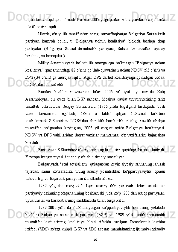 oqibatlaridan   qutqara   olmadi.   Bu   esa   2005   yilgi   parlament   saylovlari   natijalarida
o’z ifodasini topdi.
Ularda, o'n yillik tanaffusdan  so'ng, muvaffaqiyatga Bolgariya Sotsialistik
partiyasi   hamroh   bo'ldi,   u   "Bolgariya   uchun   koalitsiya"   blokida   boshqa   chap
partiyalar   (Bolgariya   Sotsial-demokratik   partiyasi,   Sotsial-demokratlar   siyosiy
harakati, va boshqalar.).
Milliy  Assambleyada   ko’pchilik   ovozga  ega   bo’lmagan  “Bolgariya   uchun
koalitsiya” (parlamentdagi 82 o’rin) qo’llab-quvvatlash uchun NDSV (53 o’rin) va
DPS (34 o’rin) ga murojaat qildi.   Agar DPS darhol koalitsiyaga qo'shilgan bo'lsa,
NDSA dastlab rad etdi.
Bunday   kuchlar   muvozanati   bilan   2005   yil   iyul   oyi   oxirida   Xalq
Assambleyasi   bir   ovoz   bilan   BSP   rahbari,   Moskva   davlat   universitetining   tarix
fakulteti   bitiruvchisi   Sergey   Stanishevni   (1966   yilda   tug'ilgan)   tasdiqladi.   bosh
vazir   lavozimini   egalladi,   lekin   u   taklif   qilgan   hukumat   tarkibini
tasdiqlamadi.   S.Stanishev   NDSVdan   sheriklik   hamkorlik   qilishga   rozilik   olishga
muvaffaq   bo'lgandan   keyingina,   2005   yil   avgust   oyida   Bolgariya   koalitsiyasi,
NDSV   va   DPS   vakillaridan   iborat   vazirlar   mahkamasi   o'z   vazifalarini   bajarishga
kirishdi.
Bosh vazir S.Stanishev o'z siyosatining kredosini quyidagicha shakllantirdi:
Yevropa integratsiyasi, iqtisodiy o'sish, ijtimoiy mas'uliyat.
Bolgariyada   "real   sotsializm"   qulagandan   keyin   siyosiy   sahnaning   ishlash
tajribasi   shuni   ko'rsatadiki,   uning   asosiy   yo'nalishlari   ko'ppartiyaviylik,   qonun
ustuvorligi va fuqarolik jamiyatini shakllantirish edi.
1989   yilgacha   mavjud   bo'lgan   rasmiy   ikki   partiyali,   lekin   aslida   bir
partiyaviy tizimning o'zgarishining boshlanishi juda ko'p (200 dan ortiq) partiyalar,
uyushmalar va harakatlarning shakllanishi bilan birga keldi.
1989-2001   yillarda   shakllanayotgan   ko'ppartiyaviylik   tizimining   yetakchi
kuchlari.   Bolgariya   sotsialistik   partiyasi   (BSP)   va   1989   yilda   antikommunistik
muxolifat   kuchlarining   koalitsiya   bloki   sifatida   tuzilgan   Demokratik   kuchlar
ittifoqi (SDS)  so'zga chiqdi.   BSP va SDS asosan  mamlakatning ijtimoiy-iqtisodiy
36