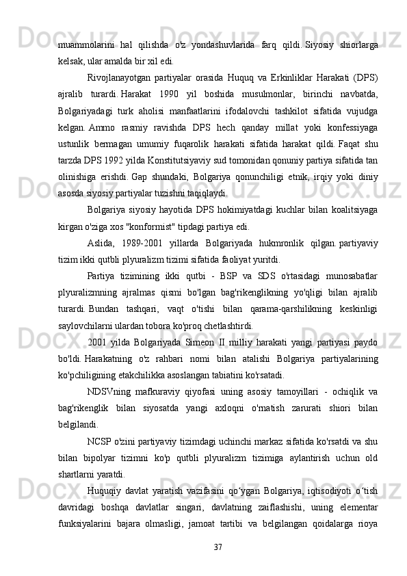 muammolarini   hal   qilishda   o'z   yondashuvlarida   farq   qildi.   Siyosiy   shiorlarga
kelsak, ular amalda bir xil edi.
Rivojlanayotgan   partiyalar   orasida   Huquq   va   Erkinliklar   Harakati   (DPS)
ajralib   turardi.   Harakat   1990   yil   boshida   musulmonlar,   birinchi   navbatda,
Bolgariyadagi   turk   aholisi   manfaatlarini   ifodalovchi   tashkilot   sifatida   vujudga
kelgan.   Ammo   rasmiy   ravishda   DPS   hech   qanday   millat   yoki   konfessiyaga
ustunlik   bermagan   umumiy   fuqarolik   harakati   sifatida   harakat   qildi.   Faqat   shu
tarzda DPS 1992 yilda Konstitutsiyaviy sud tomonidan qonuniy partiya sifatida tan
olinishiga   erishdi.   Gap   shundaki,   Bolgariya   qonunchiligi   etnik,   irqiy   yoki   diniy
asosda siyosiy partiyalar tuzishni taqiqlaydi.  
Bolgariya   siyosiy   hayotida   DPS   hokimiyatdagi   kuchlar   bilan   koalitsiyaga
kirgan o'ziga xos "konformist" tipdagi partiya edi.
Aslida,   1989-2001   yillarda   Bolgariyada   hukmronlik   qilgan.   partiyaviy
tizim ikki qutbli plyuralizm tizimi sifatida faoliyat yuritdi.
Partiya   tizimining   ikki   qutbi   -   BSP   va   SDS   o'rtasidagi   munosabatlar
plyuralizmning   ajralmas   qismi   bo'lgan   bag'rikenglikning   yo'qligi   bilan   ajralib
turardi.   Bundan   tashqari,   vaqt   o'tishi   bilan   qarama-qarshilikning   keskinligi
saylovchilarni ulardan tobora ko'proq chetlashtirdi.
2001   yilda   Bolgariyada   Simeon   II   milliy   harakati   yangi   partiyasi   paydo
bo'ldi.   Harakatning   o'z   rahbari   nomi   bilan   atalishi   Bolgariya   partiyalarining
ko'pchiligining etakchilikka asoslangan tabiatini ko'rsatadi.  
NDSVning   mafkuraviy   qiyofasi   uning   asosiy   tamoyillari   -   ochiqlik   va
bag'rikenglik   bilan   siyosatda   yangi   axloqni   o'rnatish   zarurati   shiori   bilan
belgilandi.
NCSP o'zini partiyaviy tizimdagi uchinchi markaz sifatida ko'rsatdi va shu
bilan   bipolyar   tizimni   ko'p   qutbli   plyuralizm   tizimiga   aylantirish   uchun   old
shartlarni yaratdi.      
Huquqiy   davlat   yaratish   vazifasini   qo ygan   Bolgariya,   iqtisodiyoti   o tishʻ ʻ
davridagi   boshqa   davlatlar   singari,   davlatning   zaiflashishi,   uning   elementar
funksiyalarini   bajara   olmasligi,   jamoat   tartibi   va   belgilangan   qoidalarga   rioya
37 