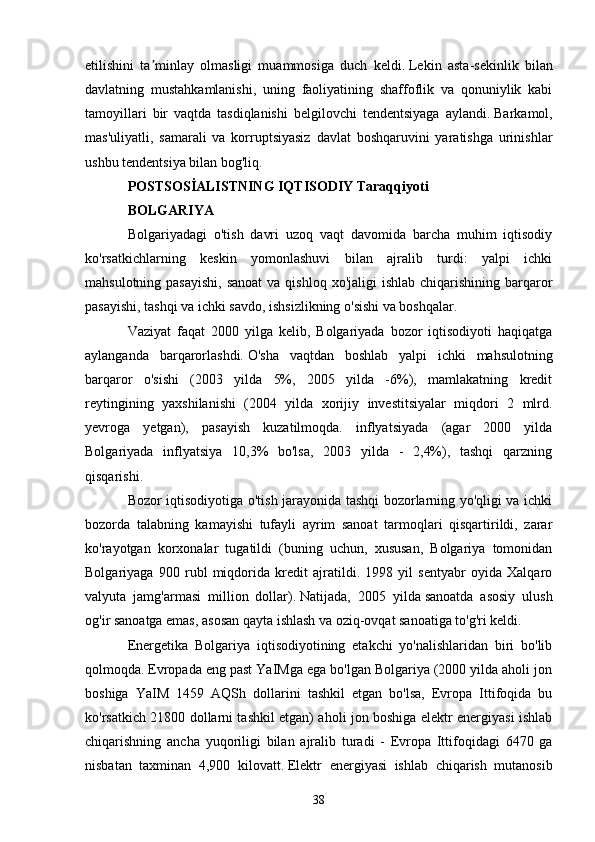 etilishini   ta minlay   olmasligi   muammosiga   duch   keldi.ʼ   Lekin   asta-sekinlik   bilan
davlatning   mustahkamlanishi,   uning   faoliyatining   shaffoflik   va   qonuniylik   kabi
tamoyillari   bir   vaqtda   tasdiqlanishi   belgilovchi   tendentsiyaga   aylandi.   Barkamol,
mas'uliyatli,   samarali   va   korruptsiyasiz   davlat   boshqaruvini   yaratishga   urinishlar
ushbu tendentsiya bilan bog'liq.  
POSTSOSİALISTNING IQTISODIY Taraqqiyoti
BOLGARIYA
Bolgariyadagi   o'tish   davri   uzoq   vaqt   davomida   barcha   muhim   iqtisodiy
ko'rsatkichlarning   keskin   yomonlashuvi   bilan   ajralib   turdi:   yalpi   ichki
mahsulotning pasayishi,  sanoat  va qishloq  xo'jaligi  ishlab chiqarishining barqaror
pasayishi, tashqi va ichki savdo, ishsizlikning o'sishi va boshqalar.
Vaziyat   faqat   2000   yilga   kelib,   Bolgariyada   bozor   iqtisodiyoti   haqiqatga
aylanganda   barqarorlashdi.   O'sha   vaqtdan   boshlab   yalpi   ichki   mahsulotning
barqaror   o'sishi   (2003   yilda   5%,   2005   yilda   -6%),   mamlakatning   kredit
reytingining   yaxshilanishi   (2004   yilda   xorijiy   investitsiyalar   miqdori   2   mlrd.
yevroga   yetgan),   pasayish   kuzatilmoqda.   inflyatsiyada   (agar   2000   yilda
Bolgariyada   inflyatsiya   10,3%   bo'lsa,   2003   yilda   -   2,4%),   tashqi   qarzning
qisqarishi.
Bozor iqtisodiyotiga o'tish jarayonida tashqi bozorlarning yo'qligi va ichki
bozorda   talabning   kamayishi   tufayli   ayrim   sanoat   tarmoqlari   qisqartirildi,   zarar
ko'rayotgan   korxonalar   tugatildi   (buning   uchun,   xususan,   Bolgariya   tomonidan
Bolgariyaga   900   rubl   miqdorida   kredit   ajratildi.   1998   yil   sentyabr   oyida   Xalqaro
valyuta   jamg'armasi   million   dollar).   Natijada,   2005   yilda   sanoatda   asosiy   ulush
og'ir sanoatga emas, asosan qayta ishlash va oziq-ovqat sanoatiga to'g'ri keldi.
Energetika   Bolgariya   iqtisodiyotining   etakchi   yo'nalishlaridan   biri   bo'lib
qolmoqda.   Evropada eng past YaIMga ega bo'lgan Bolgariya (2000 yilda aholi jon
boshiga   YaIM   1459   AQSh   dollarini   tashkil   etgan   bo'lsa,   Evropa   Ittifoqida   bu
ko'rsatkich 21800 dollarni tashkil etgan) aholi jon boshiga elektr energiyasi ishlab
chiqarishning   ancha   yuqoriligi   bilan   ajralib   turadi   -   Evropa   Ittifoqidagi   6470   ga
nisbatan   taxminan   4,900   kilovatt.   Elektr   energiyasi   ishlab   chiqarish   mutanosib
38 