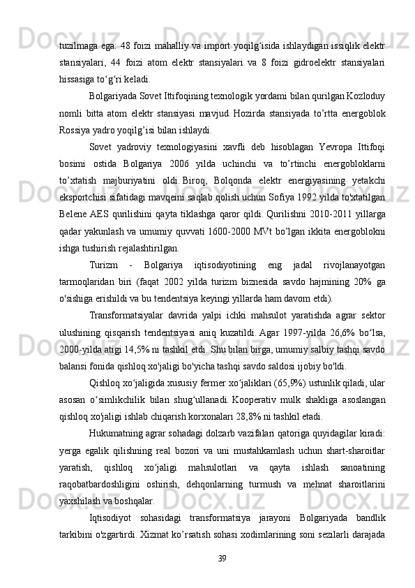 tuzilmaga ega: 48 foizi mahalliy va import yoqilg isida ishlaydigan issiqlik elektrʻ
stansiyalari,   44   foizi   atom   elektr   stansiyalari   va   8   foizi   gidroelektr   stansiyalari
hissasiga to g ri keladi.	
ʻ ʻ
Bolgariyada Sovet Ittifoqining texnologik yordami bilan qurilgan Kozloduy
nomli   bitta   atom   elektr   stansiyasi   mavjud.   Hozirda   stansiyada   to’rtta   energoblok
Rossiya yadro yoqilg’isi bilan ishlaydi.  
Sovet   yadroviy   texnologiyasini   xavfli   deb   hisoblagan   Yevropa   Ittifoqi
bosimi   ostida   Bolgariya   2006   yilda   uchinchi   va   to’rtinchi   energobloklarni
to’xtatish   majburiyatini   oldi.   Biroq,   Bolqonda   elektr   energiyasining   yetakchi
eksportchisi sifatidagi mavqeini saqlab qolish uchun Sofiya 1992 yilda to'xtatilgan
Belene   AES   qurilishini   qayta   tiklashga   qaror   qildi.   Qurilishni   2010-2011   yillarga
qadar yakunlash va umumiy quvvati 1600-2000 MVt bo’lgan ikkita energoblokni
ishga tushirish rejalashtirilgan.
Turizm   -   Bolgariya   iqtisodiyotining   eng   jadal   rivojlanayotgan
tarmoqlaridan   biri   (faqat   2002   yilda   turizm   biznesida   savdo   hajmining   20%   ga
o'sishiga erishildi va bu tendentsiya keyingi yillarda ham davom etdi).
Transformatsiyalar   davrida   yalpi   ichki   mahsulot   yaratishda   agrar   sektor
ulushining   qisqarish   tendentsiyasi   aniq   kuzatildi.   Agar   1997-yilda   26,6%   bo lsa,	
ʻ
2000-yilda atigi 14,5% ni tashkil etdi.   Shu bilan birga, umumiy salbiy tashqi savdo
balansi fonida qishloq xo'jaligi bo'yicha tashqi savdo saldosi ijobiy bo'ldi.
Qishloq xo jaligida xususiy fermer xo jaliklari (65,9%) ustunlik qiladi, ular	
ʻ ʻ
asosan   o simlikchilik   bilan   shug ullanadi.	
ʻ ʻ   Kooperativ   mulk   shakliga   asoslangan
qishloq xo'jaligi ishlab chiqarish korxonalari 28,8% ni tashkil etadi.
Hukumatning agrar sohadagi dolzarb vazifalari qatoriga quyidagilar kiradi:
yerga   egalik   qilishning   real   bozori   va   uni   mustahkamlash   uchun   shart-sharoitlar
yaratish,   qishloq   xo jaligi   mahsulotlari   va   qayta   ishlash   sanoatining	
ʻ
raqobatbardoshligini   oshirish,   dehqonlarning   turmush   va   mehnat   sharoitlarini
yaxshilash va boshqalar.
Iqtisodiyot   sohasidagi   transformatsiya   jarayoni   Bolgariyada   bandlik
tarkibini o'zgartirdi.   Xizmat ko’rsatish sohasi xodimlarining soni sezilarli darajada
39 