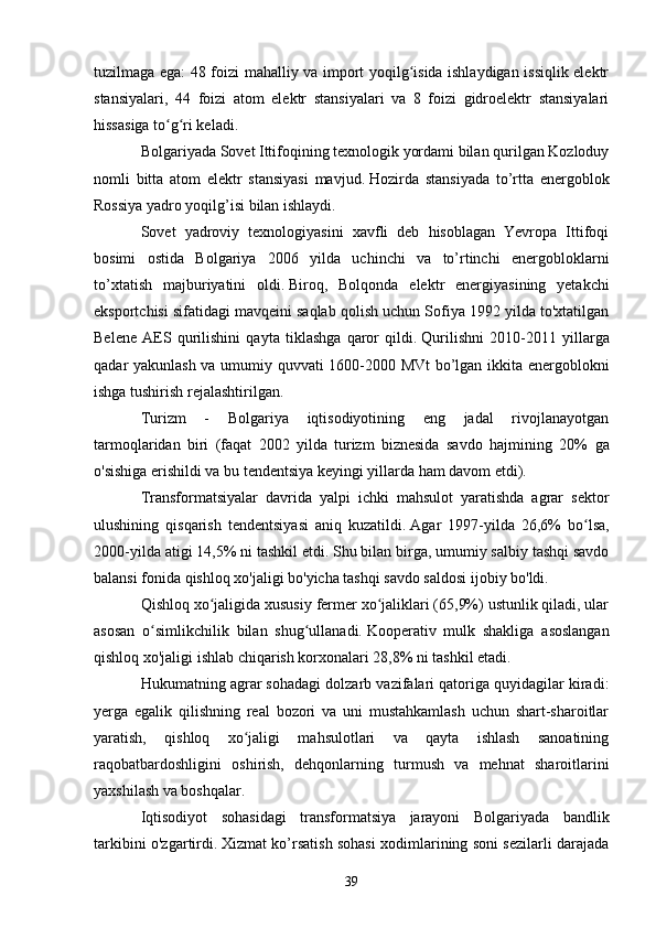 tuzilmaga ega: 48 foizi mahalliy va import yoqilg isida ishlaydigan issiqlik elektrʻ
stansiyalari,   44   foizi   atom   elektr   stansiyalari   va   8   foizi   gidroelektr   stansiyalari
hissasiga to g ri keladi.	
ʻ ʻ
Bolgariyada Sovet Ittifoqining texnologik yordami bilan qurilgan Kozloduy
nomli   bitta   atom   elektr   stansiyasi   mavjud.   Hozirda   stansiyada   to’rtta   energoblok
Rossiya yadro yoqilg’isi bilan ishlaydi.  
Sovet   yadroviy   texnologiyasini   xavfli   deb   hisoblagan   Yevropa   Ittifoqi
bosimi   ostida   Bolgariya   2006   yilda   uchinchi   va   to’rtinchi   energobloklarni
to’xtatish   majburiyatini   oldi.   Biroq,   Bolqonda   elektr   energiyasining   yetakchi
eksportchisi sifatidagi mavqeini saqlab qolish uchun Sofiya 1992 yilda to'xtatilgan
Belene   AES   qurilishini   qayta   tiklashga   qaror   qildi.   Qurilishni   2010-2011   yillarga
qadar yakunlash va umumiy quvvati 1600-2000 MVt bo’lgan ikkita energoblokni
ishga tushirish rejalashtirilgan.
Turizm   -   Bolgariya   iqtisodiyotining   eng   jadal   rivojlanayotgan
tarmoqlaridan   biri   (faqat   2002   yilda   turizm   biznesida   savdo   hajmining   20%   ga
o'sishiga erishildi va bu tendentsiya keyingi yillarda ham davom etdi).
Transformatsiyalar   davrida   yalpi   ichki   mahsulot   yaratishda   agrar   sektor
ulushining   qisqarish   tendentsiyasi   aniq   kuzatildi.   Agar   1997-yilda   26,6%   bo lsa,	
ʻ
2000-yilda atigi 14,5% ni tashkil etdi.   Shu bilan birga, umumiy salbiy tashqi savdo
balansi fonida qishloq xo'jaligi bo'yicha tashqi savdo saldosi ijobiy bo'ldi.
Qishloq xo jaligida xususiy fermer xo jaliklari (65,9%) ustunlik qiladi, ular	
ʻ ʻ
asosan   o simlikchilik   bilan   shug ullanadi.	
ʻ ʻ   Kooperativ   mulk   shakliga   asoslangan
qishloq xo'jaligi ishlab chiqarish korxonalari 28,8% ni tashkil etadi.
Hukumatning agrar sohadagi dolzarb vazifalari qatoriga quyidagilar kiradi:
yerga   egalik   qilishning   real   bozori   va   uni   mustahkamlash   uchun   shart-sharoitlar
yaratish,   qishloq   xo jaligi   mahsulotlari   va   qayta   ishlash   sanoatining	
ʻ
raqobatbardoshligini   oshirish,   dehqonlarning   turmush   va   mehnat   sharoitlarini
yaxshilash va boshqalar.
Iqtisodiyot   sohasidagi   transformatsiya   jarayoni   Bolgariyada   bandlik
tarkibini o'zgartirdi.   Xizmat ko’rsatish sohasi xodimlarining soni sezilarli darajada
39