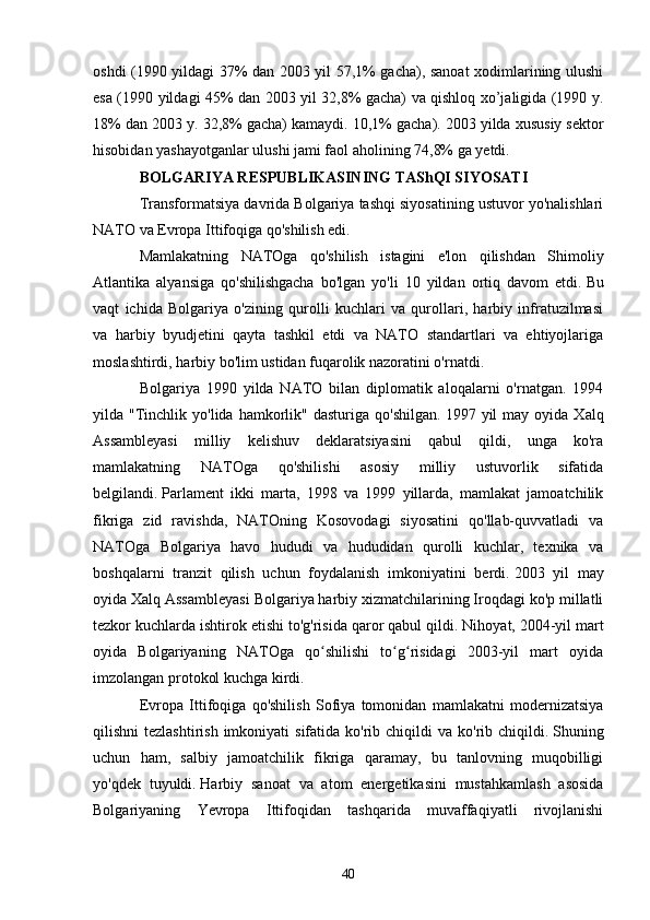 oshdi (1990 yildagi 37% dan 2003 yil 57,1% gacha), sanoat xodimlarining ulushi
esa (1990 yildagi 45% dan 2003 yil 32,8% gacha) va qishloq xo’jaligida (1990 y.
18% dan 2003 y. 32,8% gacha) kamaydi. 10,1% gacha).   2003 yilda xususiy sektor
hisobidan yashayotganlar ulushi jami faol aholining 74,8% ga yetdi.
BOLGARIYA RESPUBLIKASINING TAShQI SIYOSATI
Transformatsiya davrida Bolgariya tashqi siyosatining ustuvor yo'nalishlari
NATO va Evropa Ittifoqiga qo'shilish edi.
Mamlakatning   NATOga   qo'shilish   istagini   e'lon   qilishdan   Shimoliy
Atlantika   alyansiga   qo'shilishgacha   bo'lgan   yo'li   10   yildan   ortiq   davom   etdi.   Bu
vaqt   ichida   Bolgariya   o'zining   qurolli   kuchlari   va   qurollari,   harbiy   infratuzilmasi
va   harbiy   byudjetini   qayta   tashkil   etdi   va   NATO   standartlari   va   ehtiyojlariga
moslashtirdi, harbiy bo'lim ustidan fuqarolik nazoratini o'rnatdi.
Bolgariya   1990   yilda   NATO   bilan   diplomatik   aloqalarni   o'rnatgan.   1994
yilda  "Tinchlik  yo'lida   hamkorlik"  dasturiga   qo'shilgan.   1997  yil   may  oyida  Xalq
Assambleyasi   milliy   kelishuv   deklaratsiyasini   qabul   qildi,   unga   ko'ra
mamlakatning   NATOga   qo'shilishi   asosiy   milliy   ustuvorlik   sifatida
belgilandi.   Parlament   ikki   marta,   1998   va   1999   yillarda,   mamlakat   jamoatchilik
fikriga   zid   ravishda,   NATOning   Kosovodagi   siyosatini   qo'llab-quvvatladi   va
NATOga   Bolgariya   havo   hududi   va   hududidan   qurolli   kuchlar,   texnika   va
boshqalarni   tranzit   qilish   uchun   foydalanish   imkoniyatini   berdi.   2003   yil   may
oyida Xalq Assambleyasi Bolgariya harbiy xizmatchilarining Iroqdagi ko'p millatli
tezkor kuchlarda ishtirok etishi to'g'risida qaror qabul qildi.   Nihoyat, 2004-yil mart
oyida   Bolgariyaning   NATOga   qo shilishi   to g risidagi   2003-yil   mart   oyidaʻ ʻ ʻ
imzolangan protokol kuchga kirdi.
Evropa   Ittifoqiga   qo'shilish   Sofiya   tomonidan   mamlakatni   modernizatsiya
qilishni  tezlashtirish   imkoniyati   sifatida  ko'rib  chiqildi  va  ko'rib chiqildi.   Shuning
uchun   ham,   salbiy   jamoatchilik   fikriga   qaramay,   bu   tanlovning   muqobilligi
yo'qdek   tuyuldi.   Harbiy   sanoat   va   atom   energetikasini   mustahkamlash   asosida
Bolgariyaning   Yevropa   Ittifoqidan   tashqarida   muvaffaqiyatli   rivojlanishi
40 