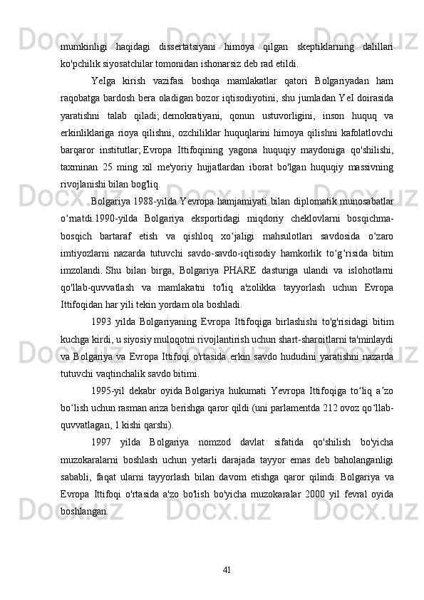 mumkinligi   haqidagi   dissertatsiyani   himoya   qilgan   skeptiklarning   dalillari
ko'pchilik siyosatchilar tomonidan ishonarsiz deb rad etildi.
YeIga   kirish   vazifasi   boshqa   mamlakatlar   qatori   Bolgariyadan   ham
raqobatga bardosh bera oladigan bozor iqtisodiyotini, shu jumladan YeI doirasida
yaratishni   talab   qiladi;   demokratiyani,   qonun   ustuvorligini,   inson   huquq   va
erkinliklariga   rioya   qilishni,   ozchiliklar   huquqlarini   himoya   qilishni   kafolatlovchi
barqaror   institutlar;   Evropa   Ittifoqining   yagona   huquqiy   maydoniga   qo'shilishi,
taxminan   25   ming   xil   me'yoriy   hujjatlardan   iborat   bo'lgan   huquqiy   massivning
rivojlanishi bilan bog'liq.
Bolgariya 1988-yilda Yevropa hamjamiyati bilan diplomatik munosabatlar
o rnatdi.1990-yilda   Bolgariya   eksportidagi   miqdoriy   cheklovlarni   bosqichma-ʻ
bosqich   bartaraf   etish   va   qishloq   xo jaligi   mahsulotlari   savdosida   o zaro	
ʻ ʻ
imtiyozlarni   nazarda   tutuvchi   savdo-savdo-iqtisodiy   hamkorlik   to g risida   bitim	
ʻ ʻ
imzolandi.   Shu   bilan   birga,   Bolgariya   PHARE   dasturiga   ulandi   va   islohotlarni
qo'llab-quvvatlash   va   mamlakatni   to'liq   a'zolikka   tayyorlash   uchun   Evropa
Ittifoqidan har yili tekin yordam ola boshladi.
1993   yilda   Bolgariyaning   Evropa   Ittifoqiga   birlashishi   to'g'risidagi   bitim
kuchga kirdi, u siyosiy muloqotni rivojlantirish uchun shart-sharoitlarni ta'minlaydi
va  Bolgariya  va  Evropa   Ittifoqi  o'rtasida   erkin  savdo  hududini  yaratishni  nazarda
tutuvchi vaqtinchalik savdo bitimi.
1995-yil   dekabr   oyida   Bolgariya   hukumati   Yevropa   Ittifoqiga   to liq   a zo	
ʻ ʼ
bo lish uchun rasman ariza berishga qaror qildi (uni parlamentda 212 ovoz qo llab-	
ʻ ʻ
quvvatlagan, 1 kishi qarshi).
1997   yilda   Bolgariya   nomzod   davlat   sifatida   qo'shilish   bo'yicha
muzokaralarni   boshlash   uchun   yetarli   darajada   tayyor   emas   deb   baholanganligi
sababli,   faqat   ularni   tayyorlash   bilan   davom   etishga   qaror   qilindi.   Bolgariya   va
Evropa   Ittifoqi   o'rtasida   a'zo   bo'lish   bo'yicha   muzokaralar   2000   yil   fevral   oyida
boshlangan.
41 