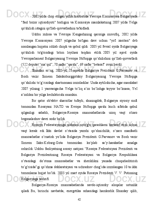 2002 yilda chop etilgan yillik hisobotida Yevropa Komissiyasi Bolgariyada
"faol   bozor   iqtisodiyoti"   borligini   va   Komissiya   mamlakatning   2007   yilda   YeIga
qo'shilish istagini qo'llab-quvvatlashini ta'kidladi.      
Ushbu   xulosa   va   Yevropa   Kengashining   qaroriga   muvofiq,   2002   yilda
Yevropa   Komissiyasi   2007   yilgacha   bo'lgan   davr   uchun   "yo'l   xaritasi"   deb
nomlangan hujjatni ishlab chiqdi va qabul qildi. 2005 yil fevral oyida Bolgariyaga
qo'shilish   to'g'risidagi   bitim   loyihasi   taqdim   etildi.   2005   yil   aprel   oyida
Yevroparlament Bolgariyaning Yevropa Ittifoqiga qo’shilishini qo’llab-quvvatladi
(522 deputat “ma’qul”, 70 nafar “qarshi”, 69 nafar “betaraf” ovoz berdi).  
Shundan   so’ng,   2005-yil   25-aprelda   Bolgariya   Prezidenti   G.Parvanov   va
Bosh   vazir   Simeon   Sakskoburggotskiy   Bolgariyaning   Yevropa   Ittifoqiga
qo’shilishi to’g’risidagi shartnomani imzoladilar.   Unda aytilishicha, agar mamlakat
2007   yilning   1   yanvarigacha   YeIga   to’liq   a’zo   bo’lishga   tayyor   bo’lmasa,   YeI
a’zolikni bir yilga kechiktirishi mumkin.
Bir   qator   ob'ektiv   sharoitlar   tufayli,   shuningdek,   Bolgariya   siyosiy   sinfi
tomonidan   Rossiyani   NATO   va   Evropa   Ittifoqiga   qarshi   kuch   sifatida   qabul
qilganligi   sababli,   Bolgariya-Rossiya   munosabatlarida   uzoq   vaqt   o'zaro
begonalashuv davri sodir bo'ldi.
Rossiya  Federatsiyasiga  nisbatan   noto'g'ri   qarashlarni   bartaraf  etish   uchun
vaqt   kerak   edi.   Ikki   davlat   o rtasida   yaxshi   qo shnichilik,   o zaro   manfaatliʻ ʻ ʻ
munosabatlar   o rnatish   yo lida   Bolgariya   Prezidenti   G.Parvanov   va   Bosh   vazir	
ʻ ʻ
Simeon   Saks-Koburg-Gota   tomonidan   ko plab   sa y-harakatlar   amalga	
ʻ ʼ
oshirildi.   Ushbu   faoliyatning   asosiy   natijasi   “Rossiya   Federatsiyasi   Prezidenti   va
Bolgariya   Prezidentining   Rossiya   Federatsiyasi   va   Bolgariya   Respublikasi
o’rtasidagi   do’stona   munosabatlar   va   sheriklikni   yanada   chuqurlashtirish
to’g’risida”gi qo’shma deklaratsiyasi va uchrashuv chog’ida imzolangan 10 ta ikki
tomonlama hujjat  bo’ldi. 2003 yil mart  oyida Rossiya  Prezidenti V. V. Putinning
Bolgariyaga tashrifi.
Bolgariya-Rossiya   munosabatlarida   savdo-iqtisodiy   aloqalar   ustunlik
qiladi.   Bu,   birinchi   navbatda,   energetika   sohasidagi   hamkorlik.   Shunday   qilib,
42 