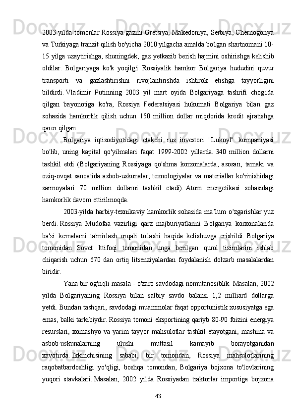 2003 yilda tomonlar Rossiya gazini Gretsiya, Makedoniya, Serbiya, Chernogoriya
va Turkiyaga tranzit qilish bo'yicha 2010 yilgacha amalda bo'lgan shartnomani 10-
15 yilga uzaytirishga, shuningdek, gaz yetkazib berish hajmini oshirishga kelishib
oldilar.   Bolgariyaga   ko'k   yoqilg'i.   Rossiyalik   hamkor   Bolgariya   hududini   quvur
transporti   va   gazlashtirishni   rivojlantirishda   ishtirok   etishga   tayyorligini
bildirdi.   Vladimir   Putinning   2003   yil   mart   oyida   Bolgariyaga   tashrifi   chog'ida
qilgan   bayonotiga   ko'ra,   Rossiya   Federatsiyasi   hukumati   Bolgariya   bilan   gaz
sohasida   hamkorlik   qilish   uchun   150   million   dollar   miqdorida   kredit   ajratishga
qaror qilgan.
Bolgariya   iqtisodiyotidagi   etakchi   rus   investori   "Lukoyl"   kompaniyasi
bo'lib,   uning   kapital   qo'yilmalari   faqat   1999-2002   yillarda.   340   million   dollarni
tashkil   etdi   (Bolgariyaning   Rossiyaga   qo'shma   korxonalarda,   asosan,   tamaki   va
oziq-ovqat  sanoatida asbob-uskunalar, texnologiyalar va materiallar ko'rinishidagi
sarmoyalari   70   million   dollarni   tashkil   etadi).   Atom   energetikasi   sohasidagi
hamkorlik davom ettirilmoqda.
2003-yilda harbiy-texnikaviy hamkorlik sohasida ma lum o zgarishlar yuzʼ ʻ
berdi.   Rossiya   Mudofaa   vazirligi   qarz   majburiyatlarini   Bolgariya   korxonalarida
ba'zi   kemalarni   ta'mirlash   orqali   to'lashi   haqida   kelishuvga   erishildi.   Bolgariya
tomonidan   Sovet   Ittifoqi   tomonidan   unga   berilgan   qurol   tizimlarini   ishlab
chiqarish   uchun   670   dan   ortiq   litsenziyalardan   foydalanish   dolzarb   masalalardan
biridir.
Yana bir og'riqli masala - o'zaro savdodagi nomutanosiblik.   Masalan, 2002
yilda   Bolgariyaning   Rossiya   bilan   salbiy   savdo   balansi   1,2   milliard   dollarga
yetdi.   Bundan tashqari, savdodagi muammolar faqat opportunistik xususiyatga ega
emas, balki tarkibiydir.   Rossiya tomoni eksportining qariyb 80-90 foizini energiya
resurslari,   xomashyo   va   yarim   tayyor   mahsulotlar   tashkil   etayotgani,   mashina   va
asbob-uskunalarning   ulushi   muttasil   kamayib   borayotganidan
xavotirda.   Ikkinchisining   sababi,   bir   tomondan,   Rossiya   mahsulotlarining
raqobatbardoshligi   yo'qligi,   boshqa   tomondan,   Bolgariya   bojxona   to'lovlarining
yuqori   stavkalari.   Masalan,   2002   yilda   Rossiyadan   traktorlar   importiga   bojxona
43 