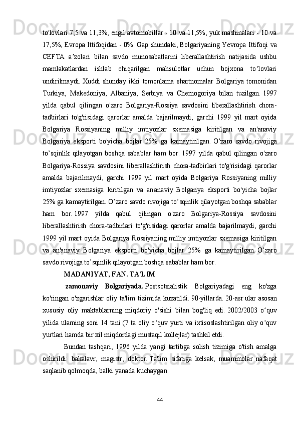 to'lovlari 7,5 va 11,3%, engil avtomobillar - 10 va 11,5%, yuk mashinalari - 10 va
17,5%, Evropa Ittifoqidan - 0%.   Gap shundaki,   Bolgariyaning Yevropa Ittifoqi va
CEFTA   a zolari   bilan   savdo   munosabatlarini   liberallashtirish   natijasida   ushbuʼ
mamlakatlardan   ishlab   chiqarilgan   mahsulotlar   uchun   bojxona   to lovlari	
ʻ
undirilmaydi.   Xuddi   shunday   ikki   tomonlama   shartnomalar   Bolgariya   tomonidan
Turkiya,   Makedoniya,   Albaniya,   Serbiya   va   Chernogoriya   bilan   tuzilgan.   1997
yilda   qabul   qilingan   o'zaro   Bolgariya-Rossiya   savdosini   liberallashtirish   chora-
tadbirlari   to'g'risidagi   qarorlar   amalda   bajarilmaydi,   garchi   1999   yil   mart   oyida
Bolgariya   Rossiyaning   milliy   imtiyozlar   sxemasiga   kiritilgan   va   an'anaviy
Bolgariya   eksporti   bo'yicha   bojlar   25%   ga   kamaytirilgan.   O’zaro   savdo   rivojiga
to’sqinlik   qilayotgan   boshqa   sabablar   ham   bor.   1997   yilda   qabul   qilingan   o'zaro
Bolgariya-Rossiya   savdosini   liberallashtirish   chora-tadbirlari   to'g'risidagi   qarorlar
amalda   bajarilmaydi,   garchi   1999   yil   mart   oyida   Bolgariya   Rossiyaning   milliy
imtiyozlar   sxemasiga   kiritilgan   va   an'anaviy   Bolgariya   eksporti   bo'yicha   bojlar
25% ga kamaytirilgan.   O’zaro savdo rivojiga to’sqinlik qilayotgan boshqa sabablar
ham   bor.   1997   yilda   qabul   qilingan   o'zaro   Bolgariya-Rossiya   savdosini
liberallashtirish   chora-tadbirlari   to'g'risidagi   qarorlar   amalda   bajarilmaydi,   garchi
1999 yil mart oyida Bolgariya Rossiyaning milliy imtiyozlar sxemasiga kiritilgan
va   an'anaviy   Bolgariya   eksporti   bo'yicha   bojlar   25%   ga   kamaytirilgan.   O’zaro
savdo rivojiga to’sqinlik qilayotgan boshqa sabablar ham bor.  
MADANIYAT, FAN.   TA'LIM
  zamonaviy   Bolgariyada.   Postsotsialistik   Bolgariyadagi   eng   ko'zga
ko'ringan o'zgarishlar   oliy ta'lim   tizimida kuzatildi.   90-yillarda.   20-asr   ular   asosan
xususiy   oliy   maktablarning   miqdoriy   o'sishi   bilan   bog'liq   edi.   2002/2003   o quv	
ʻ
yilida ularning soni 14 tani (7 ta oliy o quv yurti va ixtisoslashtirilgan oliy o quv	
ʻ ʻ
yurtlari hamda bir xil miqdordagi mustaqil kollejlar) tashkil etdi.
Bundan   tashqari,   1996   yilda   yangi   tartibga   solish   tizimiga   o'tish   amalga
oshirildi:   bakalavr,   magistr,   doktor.   Ta'lim   sifatiga   kelsak,   muammolar   nafaqat
saqlanib qolmoqda, balki yanada kuchaygan.
44 