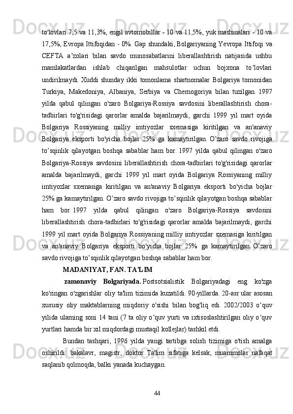 to'lovlari 7,5 va 11,3%, engil avtomobillar - 10 va 11,5%, yuk mashinalari - 10 va
17,5%, Evropa Ittifoqidan - 0%.   Gap shundaki,   Bolgariyaning Yevropa Ittifoqi va
CEFTA   a zolari   bilan   savdo   munosabatlarini   liberallashtirish   natijasida   ushbuʼ
mamlakatlardan   ishlab   chiqarilgan   mahsulotlar   uchun   bojxona   to lovlari	
ʻ
undirilmaydi.   Xuddi   shunday   ikki   tomonlama   shartnomalar   Bolgariya   tomonidan
Turkiya,   Makedoniya,   Albaniya,   Serbiya   va   Chernogoriya   bilan   tuzilgan.   1997
yilda   qabul   qilingan   o'zaro   Bolgariya-Rossiya   savdosini   liberallashtirish   chora-
tadbirlari   to'g'risidagi   qarorlar   amalda   bajarilmaydi,   garchi   1999   yil   mart   oyida
Bolgariya   Rossiyaning   milliy   imtiyozlar   sxemasiga   kiritilgan   va   an'anaviy
Bolgariya   eksporti   bo'yicha   bojlar   25%   ga   kamaytirilgan.   O’zaro   savdo   rivojiga
to’sqinlik   qilayotgan   boshqa   sabablar   ham   bor.   1997   yilda   qabul   qilingan   o'zaro
Bolgariya-Rossiya   savdosini   liberallashtirish   chora-tadbirlari   to'g'risidagi   qarorlar
amalda   bajarilmaydi,   garchi   1999   yil   mart   oyida   Bolgariya   Rossiyaning   milliy
imtiyozlar   sxemasiga   kiritilgan   va   an'anaviy   Bolgariya   eksporti   bo'yicha   bojlar
25% ga kamaytirilgan.   O’zaro savdo rivojiga to’sqinlik qilayotgan boshqa sabablar
ham   bor.   1997   yilda   qabul   qilingan   o'zaro   Bolgariya-Rossiya   savdosini
liberallashtirish   chora-tadbirlari   to'g'risidagi   qarorlar   amalda   bajarilmaydi,   garchi
1999 yil mart oyida Bolgariya Rossiyaning milliy imtiyozlar sxemasiga kiritilgan
va   an'anaviy   Bolgariya   eksporti   bo'yicha   bojlar   25%   ga   kamaytirilgan.   O’zaro
savdo rivojiga to’sqinlik qilayotgan boshqa sabablar ham bor.  
MADANIYAT, FAN.   TA'LIM
  zamonaviy   Bolgariyada.   Postsotsialistik   Bolgariyadagi   eng   ko'zga
ko'ringan o'zgarishlar   oliy ta'lim   tizimida kuzatildi.   90-yillarda.   20-asr   ular   asosan
xususiy   oliy   maktablarning   miqdoriy   o'sishi   bilan   bog'liq   edi.   2002/2003   o quv	
ʻ
yilida ularning soni 14 tani (7 ta oliy o quv yurti va ixtisoslashtirilgan oliy o quv	
ʻ ʻ
yurtlari hamda bir xil miqdordagi mustaqil kollejlar) tashkil etdi.
Bundan   tashqari,   1996   yilda   yangi   tartibga   solish   tizimiga   o'tish   amalga
oshirildi:   bakalavr,   magistr,   doktor.   Ta'lim   sifatiga   kelsak,   muammolar   nafaqat
saqlanib qolmoqda, balki yanada kuchaygan.
44