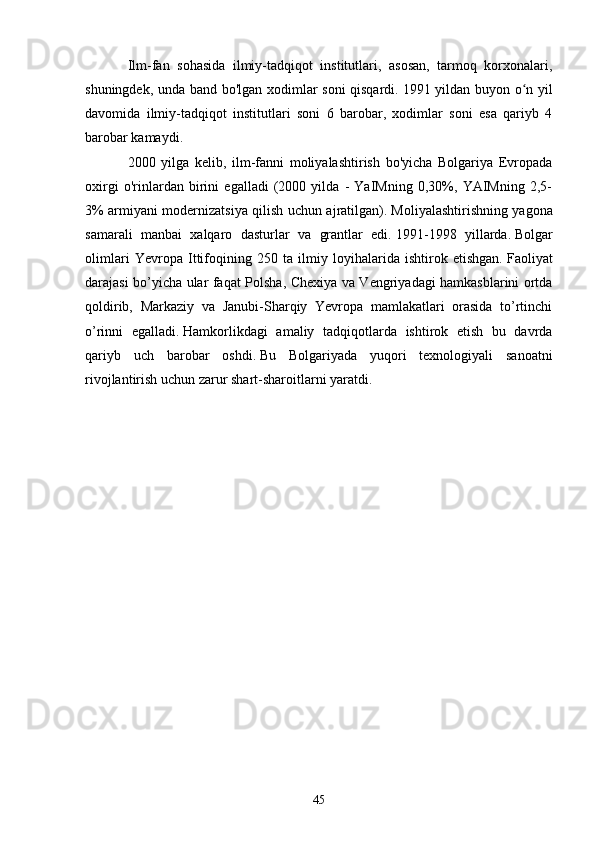 Ilm-fan   sohasida   ilmiy-tadqiqot   institutlari,   asosan,   tarmoq   korxonalari,
shuningdek, unda band bo'lgan xodimlar soni qisqardi.   1991 yildan buyon o n yilʻ
davomida   ilmiy-tadqiqot   institutlari   soni   6   barobar,   xodimlar   soni   esa   qariyb   4
barobar kamaydi.
2000   yilga   kelib,   ilm-fanni   moliyalashtirish   bo'yicha   Bolgariya   Evropada
oxirgi   o'rinlardan   birini   egalladi   (2000   yilda   -   YaIMning   0,30%,   YAIMning   2,5-
3% armiyani modernizatsiya qilish uchun ajratilgan).   Moliyalashtirishning yagona
samarali   manbai   xalqaro   dasturlar   va   grantlar   edi.   1991-1998   yillarda.   Bolgar
olimlari   Yevropa   Ittifoqining   250   ta   ilmiy   loyihalarida   ishtirok   etishgan.   Faoliyat
darajasi bo’yicha ular faqat Polsha, Chexiya va Vengriyadagi hamkasblarini ortda
qoldirib,   Markaziy   va   Janubi-Sharqiy   Yevropa   mamlakatlari   orasida   to’rtinchi
o’rinni   egalladi.   Hamkorlikdagi   amaliy   tadqiqotlarda   ishtirok   etish   bu   davrda
qariyb   uch   barobar   oshdi.   Bu   Bolgariyada   yuqori   texnologiyali   sanoatni
rivojlantirish uchun zarur shart-sharoitlarni yaratdi.              
 
                                           
45 