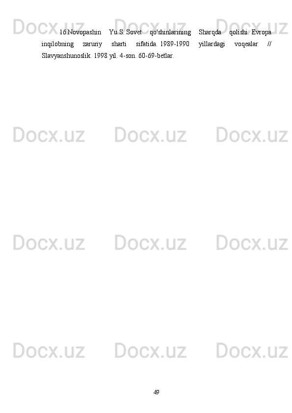 16.Novopashin   Yu.S.   Sovet   qo'shinlarining   Sharqda   qolishi.   Evropa
inqilobning   zaruriy   sharti   sifatida.   1989-1990   yillardagi   voqealar   //
Slavyanshunoslik.   1998 yil. 4-son.   60-69-betlar.
49 
