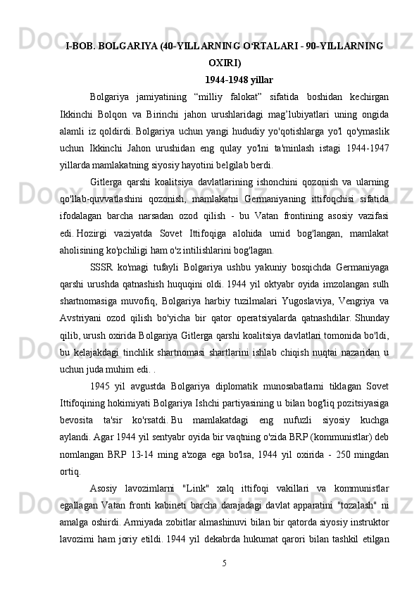 I-BOB. BOLGARIYA (40-YILLARNING O RTALARI - 90-YILLARNINGʻ
OXIRI)
1944-1948 yillar
Bolgariya   jamiyatining   “milliy   falokat”   sifatida   boshidan   kechirgan
Ikkinchi   Bolqon   va   Birinchi   jahon   urushlaridagi   mag’lubiyatlari   uning   ongida
alamli   iz   qoldirdi.   Bolgariya   uchun   yangi   hududiy   yo'qotishlarga   yo'l   qo'ymaslik
uchun   Ikkinchi   Jahon   urushidan   eng   qulay   yo'lni   ta'minlash   istagi   1944-1947
yillarda mamlakatning siyosiy hayotini belgilab berdi.
Gitlerga   qarshi   koalitsiya   davlatlarining   ishonchini   qozonish   va   ularning
qo'llab-quvvatlashini   qozonish,   mamlakatni   Germaniyaning   ittifoqchisi   sifatida
ifodalagan   barcha   narsadan   ozod   qilish   -   bu   Vatan   frontining   asosiy   vazifasi
edi.   Hozirgi   vaziyatda   Sovet   Ittifoqiga   alohida   umid   bog'langan,   mamlakat
aholisining ko'pchiligi ham o'z intilishlarini bog'lagan.
SSSR   ko'magi   tufayli   Bolgariya   ushbu   yakuniy   bosqichda   Germaniyaga
qarshi   urushda   qatnashish   huquqini   oldi.   1944   yil   oktyabr   oyida   imzolangan   sulh
shartnomasiga   muvofiq,   Bolgariya   harbiy   tuzilmalari   Yugoslaviya,   Vengriya   va
Avstriyani   ozod   qilish   bo'yicha   bir   qator   operatsiyalarda   qatnashdilar.   Shunday
qilib, urush oxirida Bolgariya Gitlerga qarshi koalitsiya davlatlari tomonida bo'ldi,
bu   kelajakdagi   tinchlik   shartnomasi   shartlarini   ishlab   chiqish   nuqtai   nazaridan   u
uchun juda muhim edi. .
1945   yil   avgustda   Bolgariya   diplomatik   munosabatlarni   tiklagan   Sovet
Ittifoqining hokimiyati Bolgariya Ishchi partiyasining u bilan bog'liq pozitsiyasiga
bevosita   ta'sir   ko'rsatdi.   Bu   mamlakatdagi   eng   nufuzli   siyosiy   kuchga
aylandi.   Agar 1944 yil sentyabr oyida bir vaqtning o'zida BRP (kommunistlar) deb
nomlangan   BRP   13-14   ming   a'zoga   ega   bo'lsa,   1944   yil   oxirida   -   250   mingdan
ortiq.
Asosiy   lavozimlarni   "Link"   xalq   ittifoqi   vakillari   va   kommunistlar
egallagan   Vatan   fronti   kabineti   barcha   darajadagi   davlat   apparatini   "tozalash"   ni
amalga oshirdi.   Armiyada zobitlar almashinuvi bilan bir qatorda siyosiy instruktor
lavozimi   ham   joriy   etildi.   1944   yil   dekabrda   hukumat   qarori   bilan   tashkil   etilgan
5 