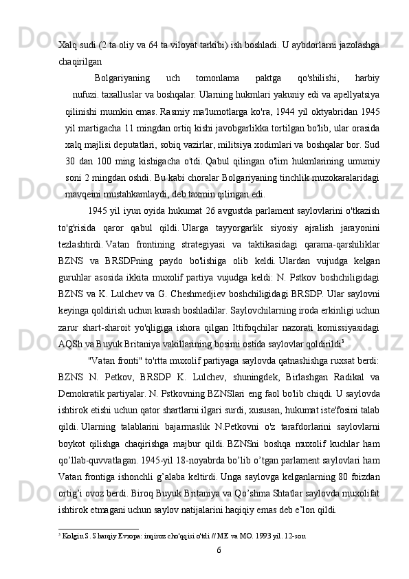 Xalq sudi (2 ta oliy va 64 ta viloyat tarkibi) ish boshladi.   U aybdorlarni jazolashga
chaqirilgan
Bolgariyaning   uch   tomonlama   paktga   qo'shilishi,   harbiy
nufuzi.   taxalluslar va boshqalar.   Ularning hukmlari yakuniy edi va apellyatsiya
qilinishi  mumkin emas.   Rasmiy ma'lumotlarga ko'ra, 1944 yil oktyabridan 1945
yil martigacha 11 mingdan ortiq kishi javobgarlikka tortilgan bo'lib, ular orasida
xalq majlisi deputatlari, sobiq vazirlar, militsiya xodimlari va boshqalar bor. Sud
30   dan   100   ming   kishigacha   o'tdi.   Qabul   qilingan   o'lim   hukmlarining   umumiy
soni 2 mingdan oshdi. Bu kabi choralar Bolgariyaning tinchlik muzokaralaridagi
mavqeini mustahkamlaydi, deb taxmin qilingan edi.
1945 yil iyun oyida hukumat 26 avgustda parlament saylovlarini o'tkazish
to'g'risida   qaror   qabul   qildi.   Ularga   tayyorgarlik   siyosiy   ajralish   jarayonini
tezlashtirdi.   Vatan   frontining   strategiyasi   va   taktikasidagi   qarama-qarshiliklar
BZNS   va   BRSDPning   paydo   bo'lishiga   olib   keldi.   Ulardan   vujudga   kelgan
guruhlar   asosida   ikkita   muxolif   partiya   vujudga   keldi:   N.   Pstkov   boshchiligidagi
BZNS va K. Lulchev va G. Cheshmedjiev boshchiligidagi BRSDP.   Ular saylovni
keyinga qoldirish uchun kurash boshladilar.   Saylovchilarning iroda erkinligi uchun
zarur   shart-sharoit   yo'qligiga   ishora   qilgan   Ittifoqchilar   nazorati   komissiyasidagi
AQSh va Buyuk Britaniya vakillarining bosimi ostida saylovlar qoldirildi 3
.
"Vatan fronti" to'rtta muxolif partiyaga saylovda qatnashishga ruxsat berdi:
BZNS   N.   Petkov,   BRSDP   K.   Lulchev,   shuningdek,   Birlashgan   Radikal   va
Demokratik partiyalar.   N. Pstkovning BZNSlari eng faol bo'lib chiqdi.   U saylovda
ishtirok etishi uchun qator shartlarni ilgari surdi, xususan, hukumat iste'fosini talab
qildi.   Ularning   talablarini   bajarmaslik   N.Petkovni   o'z   tarafdorlarini   saylovlarni
boykot   qilishga   chaqirishga   majbur   qildi.   BZNSni   boshqa   muxolif   kuchlar   ham
qo’llab-quvvatlagan.   1945-yil 18-noyabrda bo’lib o’tgan parlament saylovlari ham
Vatan frontiga ishonchli g’alaba keltirdi.   Unga saylovga kelganlarning 80 foizdan
ortig’i ovoz berdi.   Biroq Buyuk Britaniya va Qo’shma Shtatlar saylovda muxolifat
ishtirok etmagani uchun saylov natijalarini haqiqiy emas deb e’lon qildi.
3
  Kolgin S. Sharqiy Evropa: inqiroz cho'qqisi o'tdi // ME va MO.   1993 yil. 12-son
6 