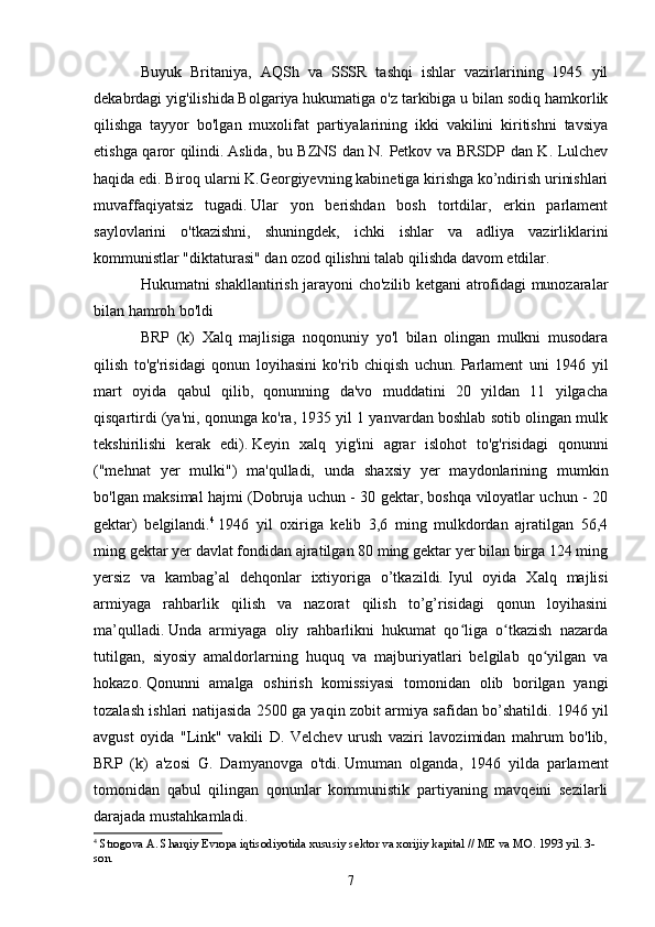 Buyuk   Britaniya,   AQSh   va   SSSR   tashqi   ishlar   vazirlarining   1945   yil
dekabrdagi yig'ilishida Bolgariya hukumatiga o'z tarkibiga u bilan sodiq hamkorlik
qilishga   tayyor   bo'lgan   muxolifat   partiyalarining   ikki   vakilini   kiritishni   tavsiya
etishga qaror qilindi.   Aslida, bu BZNS dan N. Petkov va BRSDP dan K. Lulchev
haqida edi.   Biroq ularni K.Georgiyevning kabinetiga kirishga ko’ndirish urinishlari
muvaffaqiyatsiz   tugadi.   Ular   yon   berishdan   bosh   tortdilar,   erkin   parlament
saylovlarini   o'tkazishni,   shuningdek,   ichki   ishlar   va   adliya   vazirliklarini
kommunistlar "diktaturasi" dan ozod qilishni talab qilishda davom etdilar.
Hukumatni shakllantirish jarayoni cho'zilib ketgani atrofidagi munozaralar
bilan hamroh bo'ldi
BRP   (k)   Xalq   majlisiga   noqonuniy   yo'l   bilan   olingan   mulkni   musodara
qilish   to'g'risidagi   qonun   loyihasini   ko'rib   chiqish   uchun.   Parlament   uni   1946   yil
mart   oyida   qabul   qilib,   qonunning   da'vo   muddatini   20   yildan   11   yilgacha
qisqartirdi (ya'ni, qonunga ko'ra, 1935 yil 1 yanvardan boshlab sotib olingan mulk
tekshirilishi   kerak   edi).   Keyin   xalq   yig'ini   agrar   islohot   to'g'risidagi   qonunni
("mehnat   yer   mulki")   ma'qulladi,   unda   shaxsiy   yer   maydonlarining   mumkin
bo'lgan maksimal hajmi (Dobruja uchun - 30 gektar, boshqa viloyatlar uchun - 20
gektar)   belgilandi. 4
  1946   yil   oxiriga   kelib   3,6   ming   mulkdordan   ajratilgan   56,4
ming gektar yer davlat fondidan ajratilgan 80 ming gektar yer bilan birga 124 ming
yersiz   va   kambag’al   dehqonlar   ixtiyoriga   o’tkazildi.   Iyul   oyida   Xalq   majlisi
armiyaga   rahbarlik   qilish   va   nazorat   qilish   to’g’risidagi   qonun   loyihasini
ma’qulladi.   Unda   armiyaga   oliy   rahbarlikni   hukumat   qo liga   o tkazish   nazardaʻ ʻ
tutilgan,   siyosiy   amaldorlarning   huquq   va   majburiyatlari   belgilab   qo yilgan   va	
ʻ
hokazo.   Qonunni   amalga   oshirish   komissiyasi   tomonidan   olib   borilgan   yangi
tozalash ishlari natijasida 2500 ga yaqin zobit armiya safidan bo’shatildi.   1946 yil
avgust   oyida   "Link"   vakili   D.   Velchev   urush   vaziri   lavozimidan   mahrum   bo'lib,
BRP   (k)   a'zosi   G.   Damyanovga   o'tdi.   Umuman   olganda,   1946   yilda   parlament
tomonidan   qabul   qilingan   qonunlar   kommunistik   partiyaning   mavqeini   sezilarli
darajada mustahkamladi.
4
  Strogova A. Sharqiy Evropa iqtisodiyotida xususiy sektor va xorijiy kapital // ME va MO.   1993 yil. 3-
son.
7 