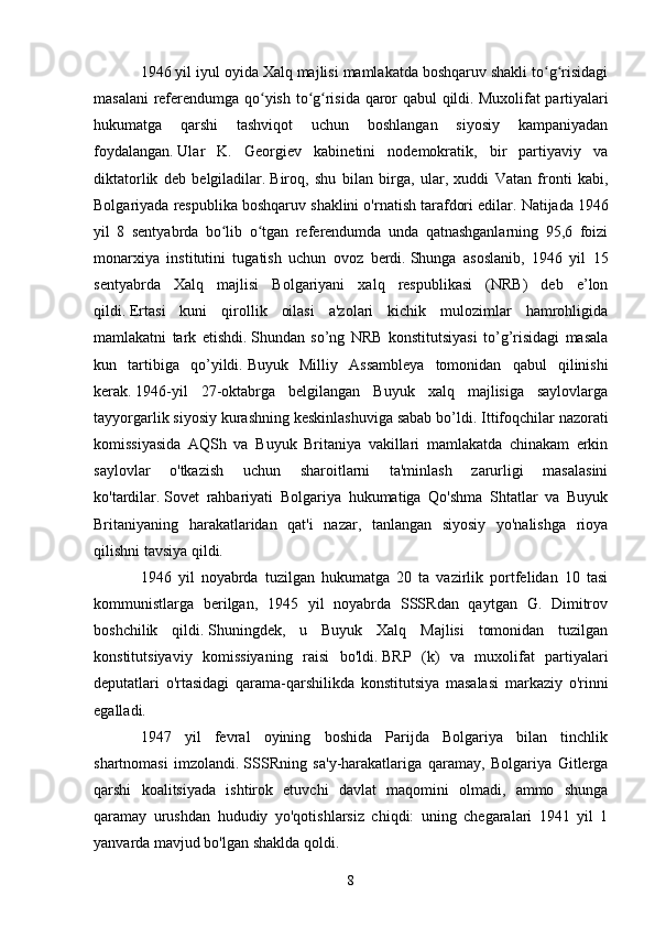 1946 yil iyul oyida Xalq majlisi mamlakatda boshqaruv shakli to g risidagiʻ ʻ
masalani  referendumga qo yish to g risida qaror qabul qildi.	
ʻ ʻ ʻ   Muxolifat partiyalari
hukumatga   qarshi   tashviqot   uchun   boshlangan   siyosiy   kampaniyadan
foydalangan.   Ular   K.   Georgiev   kabinetini   nodemokratik,   bir   partiyaviy   va
diktatorlik   deb   belgiladilar.   Biroq,   shu   bilan   birga,   ular,   xuddi   Vatan   fronti   kabi,
Bolgariyada respublika boshqaruv shaklini o'rnatish tarafdori edilar.   Natijada 1946
yil   8   sentyabrda   bo lib   o tgan   referendumda   unda   qatnashganlarning   95,6   foizi	
ʻ ʻ
monarxiya   institutini   tugatish   uchun   ovoz   berdi.   Shunga   asoslanib,   1946   yil   15
sentyabrda   Xalq   majlisi   Bolgariyani   xalq   respublikasi   (NRB)   deb   e’lon
qildi.   Ertasi   kuni   qirollik   oilasi   a'zolari   kichik   mulozimlar   hamrohligida
mamlakatni   tark   etishdi.   Shundan   so’ng   NRB   konstitutsiyasi   to’g’risidagi   masala
kun   tartibiga   qo’yildi.   Buyuk   Milliy   Assambleya   tomonidan   qabul   qilinishi
kerak.   1946-yil   27-oktabrga   belgilangan   Buyuk   xalq   majlisiga   saylovlarga
tayyorgarlik siyosiy kurashning keskinlashuviga sabab bo’ldi.   Ittifoqchilar nazorati
komissiyasida   AQSh   va   Buyuk   Britaniya   vakillari   mamlakatda   chinakam   erkin
saylovlar   o'tkazish   uchun   sharoitlarni   ta'minlash   zarurligi   masalasini
ko'tardilar.   Sovet   rahbariyati   Bolgariya   hukumatiga   Qo'shma   Shtatlar   va   Buyuk
Britaniyaning   harakatlaridan   qat'i   nazar,   tanlangan   siyosiy   yo'nalishga   rioya
qilishni tavsiya qildi.
1946   yil   noyabrda   tuzilgan   hukumatga   20   ta   vazirlik   portfelidan   10   tasi
kommunistlarga   berilgan,   1945   yil   noyabrda   SSSRdan   qaytgan   G.   Dimitrov
boshchilik   qildi.   Shuningdek,   u   Buyuk   Xalq   Majlisi   tomonidan   tuzilgan
konstitutsiyaviy   komissiyaning   raisi   bo'ldi.   BRP   (k)   va   muxolifat   partiyalari
deputatlari   o'rtasidagi   qarama-qarshilikda   konstitutsiya   masalasi   markaziy   o'rinni
egalladi.
1947   yil   fevral   oyining   boshida   Parijda   Bolgariya   bilan   tinchlik
shartnomasi   imzolandi.   SSSRning   sa'y-harakatlariga   qaramay,   Bolgariya   Gitlerga
qarshi   koalitsiyada   ishtirok   etuvchi   davlat   maqomini   olmadi,   ammo   shunga
qaramay   urushdan   hududiy   yo'qotishlarsiz   chiqdi:   uning   chegaralari   1941   yil   1
yanvarda mavjud bo'lgan shaklda qoldi.
8 