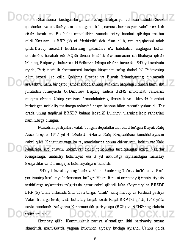 Shartnoma   kuchga   kirgandan   so'ng,   Bolgariya   90   kun   ichida   Sovet
qo'shinlari   va   o'z   faoliyatini   to'xtatgan   Ittifoq   nazorat   komissiyasi   vakillarini   tark
etishi   kerak   edi.   Bu   holat   muxolifatni   yanada   qat'iy   harakat   qilishga   majbur
qildi.   Xususan,   u   BRP   (k)   ni   "fashistik"   deb   e'lon   qilib,   uni   taqiqlashni   talab
qildi.   Biroq,   muxolif   kuchlarning   qadamlari   o'z   halokatini   anglagan   holda,
umidsizlik   harakati   edi.   AQSh   Senati   tinchlik   shartnomasini   ratifikatsiya   qilishi
bilanoq, Bolgariya hukumati N.Petkovni hibsga olishni buyurdi.   1947 yil sentyabr
oyida,   Parij   tinchlik   shartnomasi   kuchga   kirgandan   so'ng   darhol   N.   Petkovning
o'lim   jazosi   ijro   etildi.   Qo'shma   Shtatlar   va   Buyuk   Britaniyaning   diplomatik
aralashuvi ham, bir qator jamoat arboblarining avf etish haqidagi iltimosi ham, shu
jumladan   himoyachi   G.   Dimitrov   Lsipzig   sudida   BZNS   muxolifati   rahbarini
qutqara   olmadi.   Uning   partiyasi   "mamlakatning   fashistik   va   tiklovchi   kuchlari
birlashgan tashkiliy markazga aylandi" degan bahona bilan tarqatib yuborildi.   Tez
orada   uning   taqdirini   BRSDP   baham   ko'rdi K.   Lulchev,   ularning   ko'p   rahbarlari
ham hibsga olingan.
Muxolifat partiyalari vakili bo'lgan deputatlardan ozod bo'lgan Buyuk Xalq
Assambleyasi   1947   yil   4   dekabrda   Belarus   Xalq   Respublikasi   konstitutsiyasini
qabul qildi.   Konstitutsiyaga ko ra, mamlakatda qonun chiqaruvchi hokimiyat Xalqʻ
Majlisiga,   ijro   etuvchi   hokimiyat   oxirgi   tomonidan   tasdiqlangan   oxirgi   Vazirlar
Kengashiga,   mahalliy   hokimiyat   esa   3   yil   muddatga   saylanadigan   mahalliy
kengashlar va ularning ijro hokimiyatiga o tkazildi.	
ʻ
1947-yil fevral oyining boshida Vatan frontining 2-s'ezdi bo'lib o'tdi.   Besh
partiyaning koalitsiya birlashmasi bo’lgan Vatan frontini ommaviy ijtimoiy-siyosiy
tashkilotga   aylantirish   to’g’risida   qaror   qabul   qilindi.   Mas-aBiycic   yilda   BRSDP
BRP   (k)   bilan   birlashdi.   Shu   bilan   birga,   "Link"   xalq   ittifoqi   va   Radikal   partiya
Vatan frontiga kirib, unda butunlay tarqab ketdi.   Faqat BRP (k) qoldi, 1948 yilda
qayta nomlandi.   Bolgariya Kommunistik partiyasiga (BCP)  va BZNSning etakchi
rolini tan oldi.
Shunday   qilib,   Kommunistik   partiya   o’rnatilgan   ikki   partiyaviy   tuzum
sharoitida   mamlakatda   yagona   hukmron   siyosiy   kuchga   aylandi.   Ushbu   qoida
9 