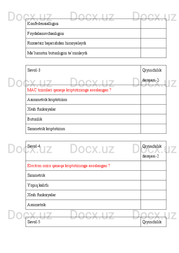Konfedensialligini 
Foydalanuvchanligini 
Ruxsatsiz bajarishdan himoyalaydi 
Ma’lumotni butunligini ta’minlaydi 
Savol-3 Qiyinchilik 
darajasi-2
MAC tizimlari qanaqa kriptotizimga asoslangan ?
Asimmetrik kriptotizim
Xesh funksiyalar
Butunlik 
Simmetrik kriptotizim 
Savol-4 Qiyinchilik 
darajasi-2
Electron imzo qanaqa kriptotizimga asoslangan ?
Simmetrik 
Yopiq kalitli 
Xesh funksiyalar
Assimetrik 
Savol-5 Qiyinchilik  
