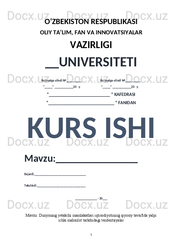 O‘ZBEKISTON RESPUBLIKASI 
OLIY  TA’LIM, FAN  VA INNOVATSIYALAR
VAZIRLIGI
__UNIVERSITETI
Ro’yxatga olindi №__________                          Ro’yxatga olindi №__________
“_____” ____________20   y.                             “_____” ____________20   y.
“___________________________ “ KAFEDRASI
“_____________________________ “ FANIDAN
KURS ISHI 
Mavzu:________________ 
Bajardi:_________________________________
Tekshirdi:_______________________________
______________ - 20___
Mavzu:   Dunyoning yetakchi mamlakatlari iqtisodiyotining qiyosiy tavsifida yalpi
ichki mahsulot tarkibidagi tendentsiyalar
1