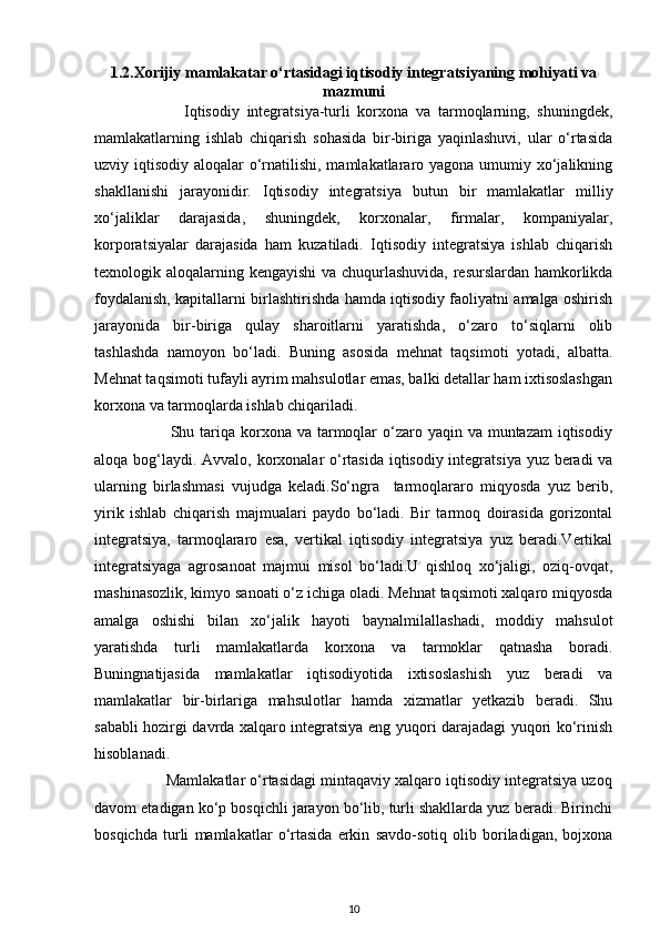 1.2. Xorijiy mamlakatar o‘rtasidagi iqtisodiy integratsiyaning mohiyati va
mazmuni
                        Iqtisodiy   integratsiya-turli   korxona   va   tarmoqlarning,   shuningdek,
mamlakatlarning   ishlab   chiqarish   sohasida   bir-biriga   yaqinlashuvi,   ular   o‘rtasida
uzviy iqtisodiy aloqalar o‘rnatilishi, mamlakatlararo yagona umumiy xo‘jalikning
shakllanishi   jarayonidir.   Iqtisodiy   integratsiya   butun   bir   mamlakatlar   milliy
xo‘jaliklar   darajasida,   shuningdek,   korxonalar,   firmalar,   kompaniyalar,
korporatsiyalar   darajasida   ham   kuzatiladi.   Iqtisodiy   integratsiya   ishlab   chiqarish
texnologik aloqalarning kengayishi  va chuqurlashuvida, resurslardan hamkorlikda
foydalanish, kapitallarni birlashtirishda hamda iqtisodiy faoliyatni amalga oshirish
jarayonida   bir-biriga   qulay   sharoitlarni   yaratishda,   o‘zaro   to‘siqlarni   olib
tashlashda   namoyon   bo‘ladi.   Buning   asosida   mehnat   taqsimoti   yotadi,   albatta.
Mehnat taqsimoti tufayli ayrim mahsulotlar emas, balki detallar ham ixtisoslashgan
korxona va tarmoqlarda ishlab chiqariladi. 
                           Shu tariqa korxona va tarmoqlar  o‘zaro yaqin va muntazam  iqtisodiy
aloqa bog‘laydi. Avvalo, korxonalar  o‘rtasida  iqtisodiy integratsiya yuz beradi  va
ularning   birlashmasi   vujudga   keladi.So‘ngra     tarmoqlararo   miqyosda   yuz   berib,
yirik   ishlab   chiqarish   majmualari   paydo   bo‘ladi.   Bir   tarmoq   doirasida   gorizontal
integratsiya,   tarmoqlararo   esa,   vertikal   iqtisodiy   integratsiya   yuz   beradi.Vertikal
integratsiyaga   agrosanoat   majmui   misol   bo‘ladi.U   qishloq   xo‘jaligi,   oziq-ovqat,
mashinasozlik, kimyo sanoati o‘z ichiga oladi. Mehnat taqsimoti xalqaro miqyosda
amalga   oshishi   bilan   xo‘jalik   hayoti   baynalmilallashadi,   moddiy   mahsulot
yaratishda   turli   mamlakatlarda   korxona   va   tarmoklar   qatnasha   boradi.
Buningnatijasida   mamlakatlar   iqtisodiyotida   ixtisoslashish   yuz   beradi   va
mamlakatlar   bir-birlariga   mahsulotlar   hamda   xizmatlar   yetkazib   beradi.   Shu
sababli hozirgi davrda xalqaro integratsiya eng yuqori darajadagi yuqori ko‘rinish
hisoblanadi. 
                 Mamlakatlar o‘rtasidagi mintaqaviy xalqaro iqtisodiy integratsiya uzoq
davom etadigan ko‘p bosqichli jarayon bo‘lib, turli shakllarda yuz beradi. Birinchi
bosqichda   turli   mamlakatlar   o‘rtasida   erkin   savdo-sotiq   olib   boriladigan,   bojxona
10