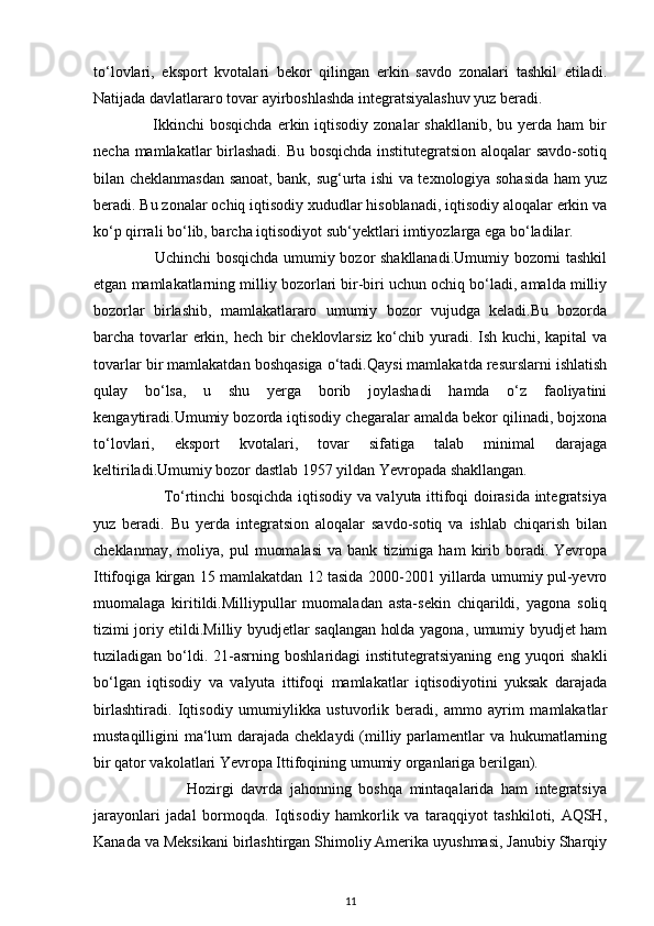 to‘lovlari,   eksport   kvotalari   bekor   qilingan   erkin   savdo   zonalari   tashkil   etiladi.
Natijada davlatlararo tovar ayirboshlashda integratsiyalashuv yuz beradi. 
                     Ikkinchi  bosqichda   erkin  iqtisodiy zonalar   shakllanib,  bu  yerda  ham   bir
necha mamlakatlar birlashadi. Bu bosqichda institutegratsion aloqalar savdo-sotiq
bilan cheklanmasdan sanoat, bank, sug‘urta ishi va texnologiya sohasida ham yuz
beradi. Bu zonalar ochiq iqtisodiy xududlar hisoblanadi, iqtisodiy aloqalar erkin va
ko‘p qirrali bo‘lib, barcha iqtisodiyot sub‘yektlari imtiyozlarga ega bo‘ladilar. 
                       Uchinchi bosqichda umumiy bozor shakllanadi.Umumiy bozorni tashkil
etgan mamlakatlarning milliy bozorlari bir-biri uchun ochiq bo‘ladi, amalda milliy
bozorlar   birlashib,   mamlakatlararo   umumiy   bozor   vujudga   keladi.Bu   bozorda
barcha tovarlar  erkin, hech bir cheklovlarsiz ko‘chib yuradi. Ish kuchi, kapital va
tovarlar bir mamlakatdan boshqasiga o‘tadi.Qaysi mamlakatda resurslarni ishlatish
qulay   bo‘lsa,   u   shu   yerga   borib   joylashadi   hamda   o‘z   faoliyatini
kengaytiradi.Umumiy bozorda iqtisodiy chegaralar amalda bekor qilinadi, bojxona
to‘lovlari,   eksport   kvotalari,   tovar   sifatiga   talab   minimal   darajaga
keltiriladi.Umumiy bozor dastlab 1957 yildan Yevropada shakllangan. 
                           To‘rtinchi bosqichda iqtisodiy va valyuta ittifoqi doirasida integratsiya
yuz   beradi.   Bu   yerda   integratsion   aloqalar   savdo-sotiq   va   ishlab   chiqarish   bilan
cheklanmay,   moliya,  pul   muomalasi   va  bank   tizimiga  ham   kirib   boradi.   Yevropa
Ittifoqiga kirgan 15 mamlakatdan 12 tasida 2000-2001 yillarda umumiy pul-yevro
muomalaga   kiritildi.Milliypullar   muomaladan   asta-sekin   chiqarildi,   yagona   soliq
tizimi joriy etildi.Milliy byudjetlar saqlangan holda yagona, umumiy byudjet ham
tuziladigan  bo‘ldi.  21-asrning  boshlaridagi  institutegratsiyaning   eng  yuqori  shakli
bo‘lgan   iqtisodiy   va   valyuta   ittifoqi   mamlakatlar   iqtisodiyotini   yuksak   darajada
birlashtiradi.   Iqtisodiy   umumiylikka   ustuvorlik   beradi,   ammo   ayrim   mamlakatlar
mustaqilligini ma‘lum  darajada cheklaydi  (milliy parlamentlar  va hukumatlarning
bir qator vakolatlari Yevropa Ittifoqining umumiy organlariga berilgan). 
                          Hozirgi   davrda   jahonning   boshqa   mintaqalarida   ham   integratsiya
jarayonlari   jadal   bormoqda.   Iqtisodiy   hamkorlik   va   taraqqiyot   tashkiloti,   AQSH,
Kanada va Meksikani birlashtirgan Shimoliy Amerika uyushmasi, Janubiy Sharqiy
11 