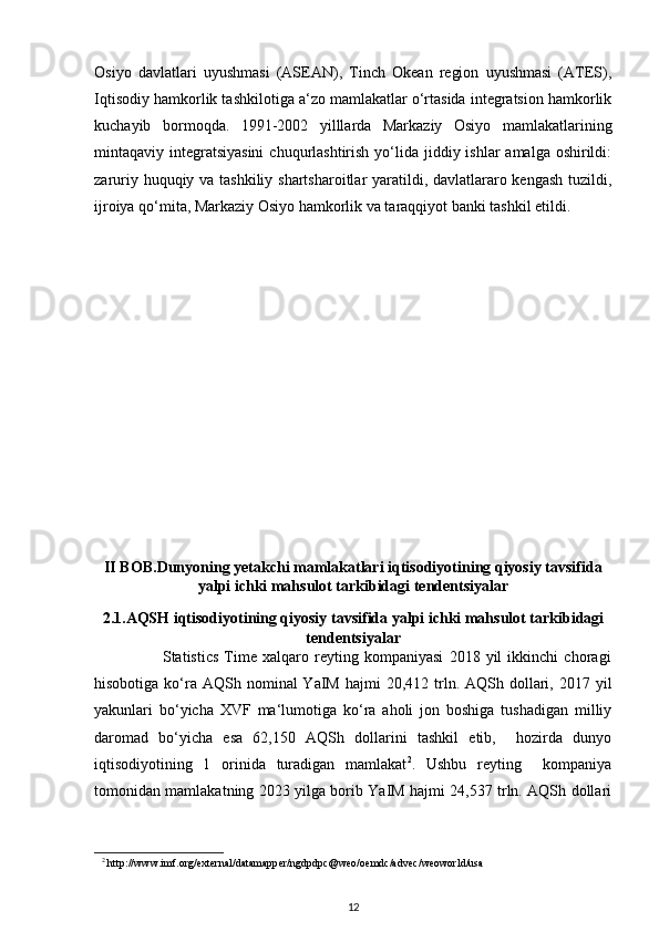 Osiyo   davlatlari   uyushmasi   (ASEAN),   Tinch   Okean   region   uyushmasi   (ATES),
Iqtisodiy hamkorlik tashkilotiga a‘zo mamlakatlar o‘rtasida integratsion hamkorlik
kuchayib   bormoqda.   1991-2002   yilllarda   Markaziy   Osiyo   mamlakatlarining
mintaqaviy integratsiyasini  chuqurlashtirish  yo‘lida jiddiy ishlar  amalga oshirildi:
zaruriy huquqiy va tashkiliy shartsharoitlar yaratildi, davlatlararo kengash tuzildi,
ijroiya qo‘mita, Markaziy Osiyo hamkorlik va taraqqiyot banki tashkil etildi.
II BOB. Dunyoning yetakchi mamlakatlari iqtisodiyotining qiyosiy tavsifida
yalpi ichki mahsulot tarkibidagi tendentsiyalar
2.1.AQSH  iqtisodiyotining qiyosiy tavsifida yalpi ichki mahsulot tarkibidagi
tendentsiyalar
                        Statistics   Time   xalqaro   reyting   kompaniyasi   2018   yil   ikkinchi   choragi
hisobotiga  ko‘ra  AQSh nominal  YaIM  hajmi   20,412 trln. AQSh  dollari,  2017 yil
yakunlari   bo‘yicha   XVF   ma‘lumotiga   ko‘ra   aholi   jon   boshiga   tushadigan   milliy
daromad   bo‘yicha   esa   62,150   AQSh   dollarini   tashkil   etib,     hozirda   dunyo
iqtisodiyotining   1   orinida   turadigan   mamlakat 2
.   Ushbu   reyting     kompaniya
tomonidan mamlakatning 2023 yilga borib YaIM hajmi 24,537 trln. AQSh dollari
2
  http://www.imf.org/external/datamapper/ngdpdpc@weo/oemdc/advec/weoworld/usa 
12
