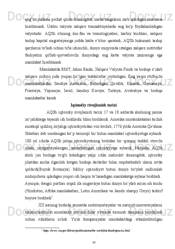 qog‘oz pullarni pechat qilish shuningdek, metal tangalarni zarb qiladigan muassasa
hisoblanadi.   Ushbu   valyuta   xalqaro   tranzaktsiyalarda   eng   ko'p   foydalaniladigan
valyutadir.   AQSh   o'zining   ilm-fan   va   texnologiyalari,   harbiy   kuchlari,   xalqaro
tashqi   kapital   migratsiyasiga   judda   katta   e‘tibor   qaratadi,   AQSh   hukumati   tashqi
qarzlarini to'lash uchun to'la ishonchli, dunyo miqyosida istalgan xalqaro institutlar
faoliyatini   qo'llab-quvvatlovchi   dunyodagi   eng   katta   valyuta   zaxirasiga   ega
mamlakat hisoblanadi. 
              Mamlakatda BMT, Jahon Banki, Xalqaro Valyuta Fondi va boshqa o‘nlab
xalqaro   nufuzu   juda   yuqori   bo‘lgan   tashkilotlar   joylashgan.   Eng   yaqin   ittifoqchi
mamlakatlardan   Saudiya   Arabiston,   Birlashgan   Qirollik,   Kanada,   Germaniya,
Frantsiya,   Yaponiya,   Isroil,   Janubiy   Koreya,   Turkiya,   Avstraliya   va   boshqa
mamlakatlar kiradi.  
Iqtisodiy rivojlanish tarixi
                            AQSh   iqtisodiy   rivojlanish   tarixi   17   va   18   asrlarda   aholining   jamoa
xo‘jaliklarga tayanib ish boshlashi bilan boshlandi. Amerika mustamlakalari kichik
mustaqil qishloq xo'jaligi iqtisodiyotidan voz kechib, 1776 yilda Amerika Qo'shma
Shtatlari deb nomlangan ko‘p tarmoqli bir butun mamlakat iqtisodiyotiga aylandi.
180   yil   ichida   AQSh   jahon   iqtisodiyotining   beshdan   bir   qismini   tashkil   etuvchi
ulkan,   integratsiyalangan,   sanoatlashgan   iqtisodiyotga   aylandi.   Natijada,   AQSh
aholi   jon   boshiga   to'g'ri   keladigan   yalpi   ichki   mahsulot   shuningdek,   iqtisodiy
jihatdan   ancha   ilgarilab   ketgan   boshqa   davlatlar   bilan   raqobatlashib   ularni   ortda
qoldirdi(Buyuk   Britaniya).   Milliy   iqtisodiyot   butun   dunyo   bo'ylab   millionlab
muhojirlarni qiladigan yuqori ish haqini to‘lanadigan mamlakatga aylana boshladi. 
Ayniqsa, dengiz portlari orqali ilk migratsiya butun dunyo bo‘ylab arzon ish kuchi
(Hindiston, Afrika mamlakatlari, Lotin Amerikasi va Janubi sharqiy Osiyo) tashrif
buyura boshladi 5
. 
            XX asrning boshida sanoatda nodernizatsiyalar va mavjud innovatsiyalarni
takomillashtirish   amerikalik   iste'molchilar   o'rtasida   turmush   darajasini   yaxshilash
uchun   eshiklarni   ochdi.   Yirik   kompaniyalar   mamlakatdagi   erkinlashtirilgan
5
 https://www.cia.gov/library/publications/the-world-factbook/geos/us.html  
14