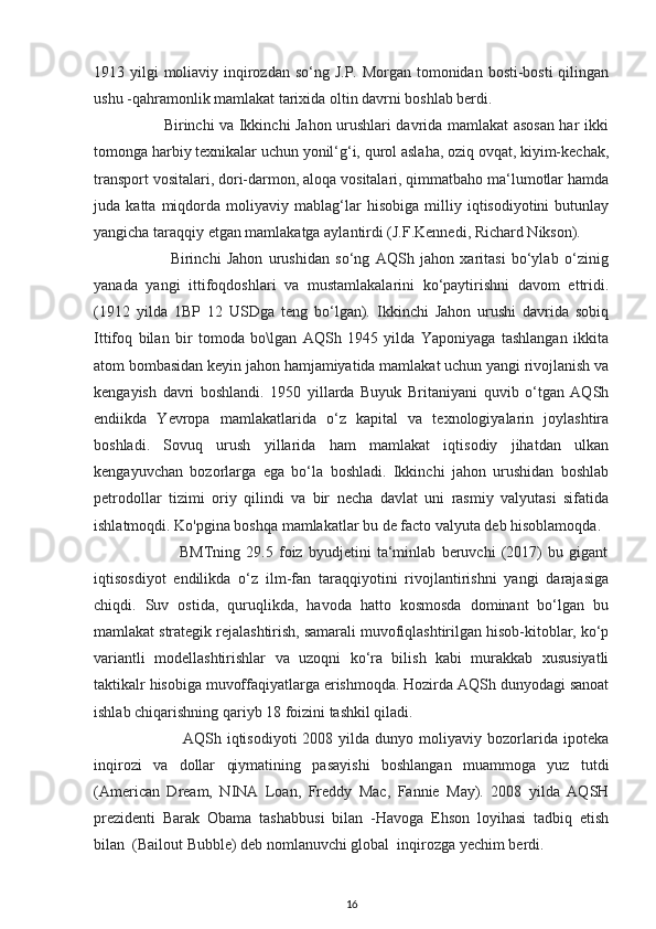 1913 yilgi  moliaviy inqirozdan so‘ng J.P. Morgan tomonidan bosti-bosti qilingan
ushu -qahramonlik mamlakat tarixida oltin davrni boshlab berdi.  
                           Birinchi va Ikkinchi Jahon urushlari davrida mamlakat asosan har ikki
tomonga harbiy texnikalar uchun yonil‘g‘i, qurol aslaha, oziq ovqat, kiyim-kechak,
transport vositalari, dori-darmon, aloqa vositalari, qimmatbaho ma‘lumotlar hamda
juda   katta   miqdorda   moliyaviy   mablag‘lar   hisobiga   milliy   iqtisodiyotini   butunlay
yangicha taraqqiy etgan mamlakatga aylantirdi (J.F.Kennedi, Richard Nikson). 
                          Birinchi   Jahon   urushidan   so‘ng   AQSh   jahon   xaritasi   bo‘ylab   o‘zinig
yanada   yangi   ittifoqdoshlari   va   mustamlakalarini   ko‘paytirishni   davom   ettridi.
(1912   yilda   1BP   12   USDga   teng   bo‘lgan).   Ikkinchi   Jahon   urushi   davrida   sobiq
Ittifoq   bilan   bir   tomoda   bo\lgan   AQSh   1945   yilda   Yaponiyaga   tashlangan   ikkita
atom bombasidan keyin jahon hamjamiyatida mamlakat uchun yangi rivojlanish va
kengayish   davri   boshlandi.   1950   yillarda   Buyuk   Britaniyani   quvib   o‘tgan   AQSh
endiikda   Yevropa   mamlakatlarida   o‘z   kapital   va   texnologiyalarin   joylashtira
boshladi.   Sovuq   urush   yillarida   ham   mamlakat   iqtisodiy   jihatdan   ulkan
kengayuvchan   bozorlarga   ega   bo‘la   boshladi.   Ikkinchi   jahon   urushidan   boshlab
petrodollar   tizimi   oriy   qilindi   va   bir   necha   davlat   uni   rasmiy   valyutasi   sifatida
ishlatmoqdi. Ko'pgina boshqa mamlakatlar bu de facto valyuta deb hisoblamoqda.  
                              BMTning   29.5   foiz   byudjetini   ta‘minlab   beruvchi   (2017)   bu   gigant
iqtisosdiyot   endilikda   o‘z   ilm-fan   taraqqiyotini   rivojlantirishni   yangi   darajasiga
chiqdi.   Suv   ostida,   quruqlikda,   havoda   hatto   kosmosda   dominant   bo‘lgan   bu
mamlakat strategik rejalashtirish, samarali muvofiqlashtirilgan hisob-kitoblar, ko‘p
variantli   modellashtirishlar   va   uzoqni   ko‘ra   bilish   kabi   murakkab   xususiyatli
taktikalr hisobiga muvoffaqiyatlarga erishmoqda. Hozirda AQSh dunyodagi sanoat
ishlab chiqarishning qariyb 18 foizini tashkil qiladi. 
                                AQSh  iqtisodiyoti   2008  yilda   dunyo  moliyaviy   bozorlarida   ipoteka
inqirozi   va   dollar   qiymatining   pasayishi   boshlangan   muammoga   yuz   tutdi
(American   Dream,   NINA   Loan,   Freddy   Mac,   Fannie   May).   2008   yilda   AQSH
prezidenti   Barak   Obama   tashabbusi   bilan   -Havoga   Ehson   loyihasi   tadbiq   etish
bilan  (Bailout Bubble) deb nomlanuvchi global  inqirozga yechim berdi.
16