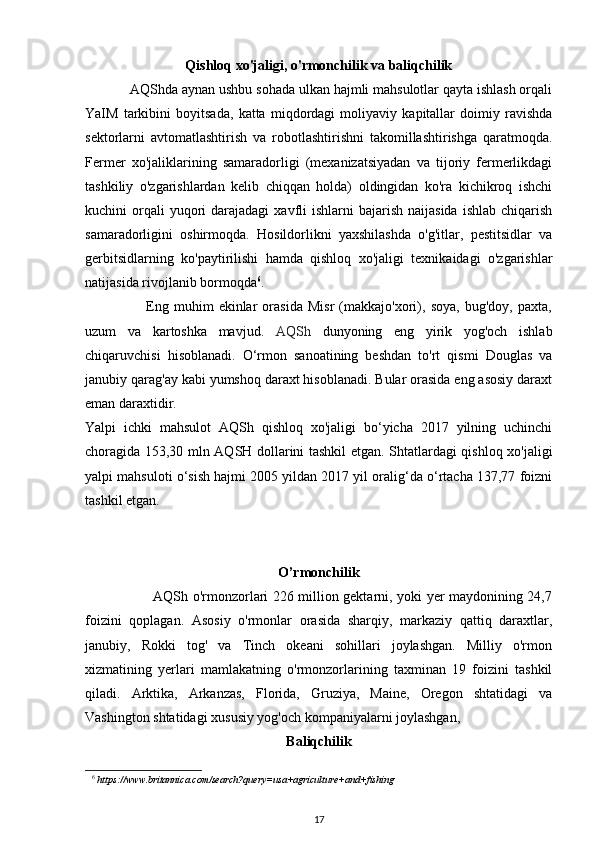 Qishloq xo'jaligi, o'rmonchilik va baliqchilik
            AQShda aynan ushbu sohada ulkan hajmli mahsulotlar qayta ishlash orqali
YaIM   tarkibini   boyitsada,   katta   miqdordagi   moliyaviy   kapitallar   doimiy   ravishda
sektorlarni   avtomatlashtirish   va   robotlashtirishni   takomillashtirishga   qaratmoqda.
Fermer   xo'jaliklarining   samaradorligi   (mexanizatsiyadan   va   tijoriy   fermerlikdagi
tashkiliy   o'zgarishlardan   kelib   chiqqan   holda)   oldingidan   ko'ra   kichikroq   ishchi
kuchini  orqali  yuqori  darajadagi   xavfli  ishlarni   bajarish  naijasida   ishlab  chiqarish
samaradorligini   oshirmoqda.   Hosildorlikni   yaxshilashda   o'g'itlar,   pestitsidlar   va
gerbitsidlarning   ko'paytirilishi   hamda   qishloq   xo'jaligi   texnikaidagi   o'zgarishlar
natijasida rivojlanib bormoqda 6
. 
                        Eng   muhim   ekinlar   orasida   Misr   (makkajo'xori),   soya,   bug'doy,   paxta,
uzum   va   kartoshka   mavjud.   AQSh   dunyoning   eng   yirik   yog'och   ishlab
chiqaruvchisi   hisoblanadi.   O‘rmon   sanoatining   beshdan   to'rt   qismi   Douglas   va
janubiy qarag'ay kabi yumshoq daraxt hisoblanadi. Bular orasida eng asosiy daraxt
eman daraxtidir. 
Yalpi   ichki   mahsulot   AQSh   qishloq   xo'jaligi   bo‘yicha   2017   yilning   uchinchi
choragida 153,30 mln AQSH dollarini tashkil etgan. Shtatlardagi qishloq xo'jaligi
yalpi mahsuloti o‘sish hajmi 2005 yildan 2017 yil oralig‘da o‘rtacha 137,77 foizni
tashkil etgan. 
O’rmonchilik
                             AQSh o'rmonzorlari 226 million gektarni, yoki yer maydonining 24,7
foizini   qoplagan.   Asosiy   o'rmonlar   orasida   sharqiy,   markaziy   qattiq   daraxtlar,
janubiy,   Rokki   tog'   va   Tinch   okeani   sohillari   joylashgan.   Milliy   o'rmon
xizmatining   yerlari   mamlakatning   o'rmonzorlarining   taxminan   19   foizini   tashkil
qiladi.   Arktika,   Arkanzas,   Florida,   Gruziya,   Maine,   Oregon   shtatidagi   va
Vashington shtatidagi xususiy yog'och kompaniyalarni joylashgan,   
Baliqchilik
6
 https://www.britannica.com/search?query=usa+agriculture+and+fishing  
17