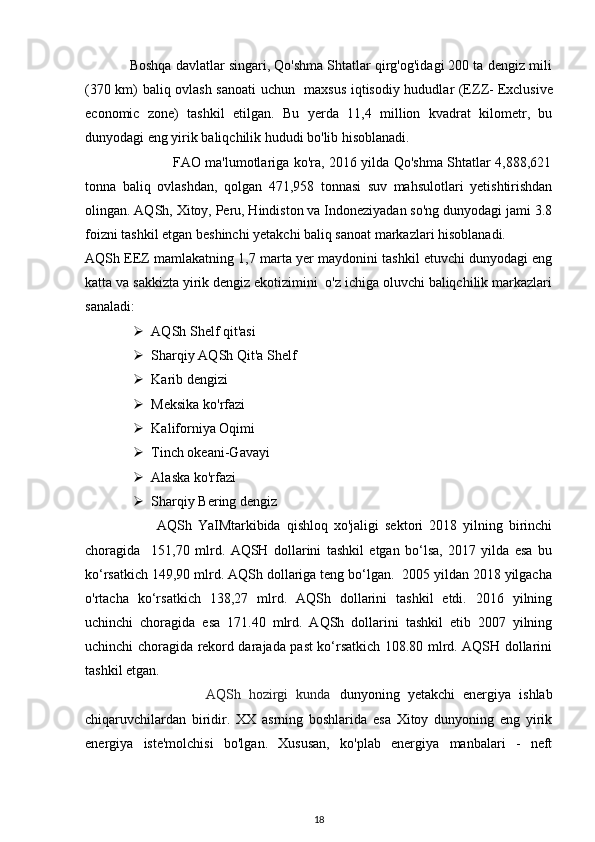             Boshqa davlatlar singari, Qo'shma Shtatlar qirg'og'idagi 200 ta dengiz mili
(370 km) baliq ovlash sanoati  uchun   maxsus iqtisodiy hududlar (EZZ-
  Exclusive
economic   zone)   tashkil   etilgan.   Bu   yerda   11,4   million   kvadrat   kilometr,   bu
dunyodagi eng yirik baliqchilik hududi bo'lib hisoblanadi. 
                                       FAO ma'lumotlariga ko'ra, 2016 yilda Qo'shma Shtatlar 4,888,621
tonna   baliq   ovlashdan,   qolgan   471,958   tonnasi   suv   mahsulotlari   yetishtirishdan
olingan. AQSh, Xitoy, Peru, Hindiston va Indoneziyadan so'ng dunyodagi jami 3.8
foizni tashkil etgan beshinchi yetakchi baliq sanoat markazlari hisoblanadi. 
AQSh EEZ mamlakatning 1,7 marta yer maydonini tashkil etuvchi dunyodagi eng
katta va sakkizta yirik dengiz ekotizimini  o'z ichiga oluvchi baliqchilik markazlari
sanaladi: 
 AQSh Shelf qit'asi  
 Sharqiy AQSh Qit'a Shelf 
 Karib dengizi 
 Meksika ko'rfazi 
 Kaliforniya Oqimi 
 Tinch okeani-Gavayi 
 Alaska ko'rfazi 
 Sharqiy Bering dengiz 
                        AQSh   YaIMtarkibida   qishloq   xo'jaligi   sektori   2018   yilning   birinchi
choragida     151,70   mlrd .   AQSH   dollarini   tashkil   etgan   bo‘lsa,   2017   yilda   esa   bu
ko‘rsatkich 149,90 mlrd. AQSh dollariga teng bo‘lgan.  2005 yildan 2018 yilgacha
o'rtacha   ko‘rsatkich   138,27   mlrd.   AQSh   dollarini   tashkil   etdi.   2016   yilning
uchinchi   choragida   esa   171.40   mlrd.   AQSh   dollarini   tashkil   etib   2007   yilning
uchinchi choragida rekord darajada past ko‘rsatkich 108.80 mlrd. AQSH dollarini
tashkil etgan. 
                              AQSh   hozirgi   kunda   dunyoning   yetakchi   energiya   ishlab
chiqaruvchilardan   biridir.   XX   asrning   boshlarida   esa   Xitoy   dunyoning   eng   yirik
energiya   iste'molchisi   bo'lgan.   Xususan,   ko'plab   energiya   manbalari   -   neft
18 