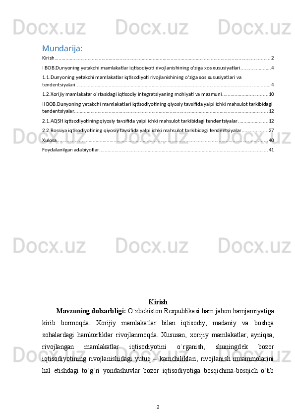 Mundarija:
Kirish ............................................................................................................................................................ 2
I BOB.Dunyoning yetakchi mamlakatlar iqtisodiyoti rivojlanishining o‘ziga xos xususiyatlari ...................... 4
1.1.Dunyoning yetakchi mamlakatlar iqtisodiyoti rivojlanishining o‘ziga xos xususiyatlari va 
tendentsiyalari ............................................................................................................................................. 4
1.2.Xorijiy mamlakatar o‘rtasidagi iqtisodiy integratsiyaning mohiyati va mazmuni ................................. 10
II BOB.Dunyoning yetakchi mamlakatlari iqtisodiyotining qiyosiy tavsifida yalpi ichki mahsulot tarkibidagi 
tendentsiyalar ............................................................................................................................................ 12
2.1.AQSH iqtisodiyotining qiyosiy tavsifida yalpi ichki mahsulot tarkibidagi tendentsiyalar ...................... 12
2.2.Rossiya iqtisodiyotining qiyosiy tavsifida yalpi ichki mahsulot tarkibidagi tendentsiyalar ................... 27
Xulosa ........................................................................................................................................................ 40
Foydalanilgan adabiyotlar .......................................................................................................................... 41
Kirish
Mavzuning dolzarbligi:  O`zb е kiston R е spublikasi ham jahon hamjamiyatiga
kirib   bormoqda.   Xorijiy   mamlakatlar   bilan   iqtisodiy,   madaniy   va   boshqa
sohalardagi   hamkorliklar   rivojlanmoqda.   Xususan,   xorijiy   mamlakatlar,   ayniqsa,
rivojlangan   mamlakatlar   iqtisodiyotini   o`rganish,   shuningd е k   bozor
iqtisodiyotining   rivojlanishidagi   yutuq   –   kamchiliklari,   rivojlanish   muammolarini
hal   etishdagi   to`g`ri   yondashuvlar   bozor   iqtisodiyotiga   bosqichma-bosqich   o`tib
2