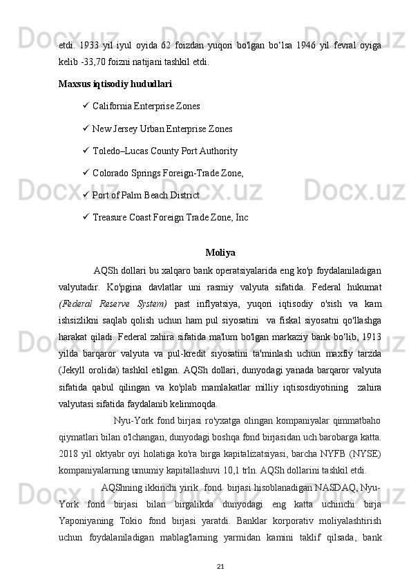 etdi.   1933   yil   iyul   oyida   62   foizdan   yuqori   bo'lgan   bo‘lsa   1946   yil   fevral   oyiga
kelib -33,70 foizni natijani tashkil etdi.
Maxsus iqtisodiy hududlari
   California Enterprise Zones
   New Jersey Urban Enterprise Zones
   Toledo–Lucas County Port Authority
   Colorado Springs Foreign-Trade Zone,
   Port of Palm Beach District
   Treasure Coast Foreign Trade Zone, Inc
Moliya
                  AQSh dollari bu xalqaro bank operatsiyalarida eng ko'p foydalaniladigan
valyutadir.   Ko'pgina   davlatlar   uni   rasmiy   valyuta   sifatida.   Federal   hukumat
(Federal   Reserve   System)   past   inflyatsiya,   yuqori   iqtisodiy   o'sish   va   kam
ishsizlikni   saqlab   qolish   uchun   ham   pul   siyosatini     va   fiskal   siyosatni   qo'llashga
harakat qiladi. Federal  zahira sifatida ma'lum bo'lgan markaziy bank bo‘lib, 1913
yilda   barqaror   valyuta   va   pul-kredit   siyosatini   ta'minlash   uchun   maxfiy   tarzda
(Jekyll orolida) tashkil  etilgan. AQSh dollari, dunyodagi  yanada barqaror valyuta
sifatida   qabul   qilingan   va   ko'plab   mamlakatlar   milliy   iqtisosdiyotining     zahira
valyutasi sifatida faydalanib kelinmoqda.  
                                 Nyu-York fond birjasi  ro'yxatga olingan kompaniyalar qimmatbaho
qiymatlari bilan o'lchangan, dunyodagi boshqa fond birjasidan uch barobarga katta.
2018 yil  oktyabr  oyi holatiga ko'ra birga kapitalizatsiyasi,  barcha NYFB (NYSE)
kompaniyalarning umumiy kapitallashuvi 10,1 trln. AQSh dollarini tashkil etdi.
                AQShning ikkinchi yirik  fond  birjasi hisoblanadigan NASDAQ, Nyu-
York   fond   birjasi   bilan   birgalikda   dunyodagi   eng   katta   uchinchi   birja
Yaponiyaning   Tokio   fond   birjasi   yaratdi.   Banklar   korporativ   moliyalashtirish
uchun   foydalaniladigan   mablag'larning   yarmidan   kamini   taklif   qilsada,   bank
21