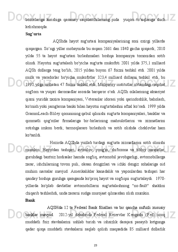 bozorlariga   kirishiga   qaramay   raqobatchilarning   juda     yuqori   to'siqlariga   duch
kelishmoqda. 
Sug’urta 
                              AQShda   hayot   sug'urtasi   kompaniyalarining   soni   oxirgi   yillarda
qisqargan. So‘ngi yillar mobaynida bu raqam 2661 dan 1840 gacha qisqardi; 2010
yilda   55   ta   hayot   sug'urtasi   birlashmalari   boshqa   kompaniya   tomonidan   sotib
olindi.   Hayotni   sug'urtalash   bo'yicha   sug'urta   mukofoti   2001   yilda   375,1   milliard
AQSh   dollarga   teng   bo'lib,   2015   yildan   buyon   67   foizni   tashkil   etdi.   2001   yilda
mulk   va   yaradorlar   bo'yicha   mukofotlar   323,4   milliard   dollarni   tashkil   etdi,   bu
1992 yilga nisbatan 47 foizni tashkil etdi. Moliyaviy institutlar o'rtasidagi raqobat
sog'lom va yuqori daromadlar asosida barqaror o'sdi. AQSh oilalarining aksariyat
qismi yuridik zaxira kompaniyasi, Veteranlar idorasi yoki qarindoshlik, baholash,
ko'mish yoki jamg'arma banki bilan hayotni sug'urtalashni afzal ko‘radi. 1999 yilda
GrammLeach-Bliley qonunining qabul qilinishi sug'urta kompaniyalari, banklar va
qimmatli   qog'ozlar   firmalariga   bir-birlarining   mahsulotlarini   va   xizmatlarini
sotishga   imkon   berdi;   tarmoqlararo   birlashish   va   sotib   olishda   cheklovlar   ham
ko'tarildi. 
                                 Hozirda AQShda yuzlab turdagi sug'urta xizmatlarini sotib olinishi
mumkin.   Hayotdan   tashqari,   avtoulov,   yong'in,   shifoxona   va   tibbiy   xarajatlar,
guruhdagi baxtsiz hodisalar hamda sog'liq, avtomobil javobgarligi, avtomobillarga
zarar,   ishchilarning   tovon   puli,   okean   dengizlari   va   ichki   dengiz   sohalariga   oid
muhim   narsalar   mavjud.   Amerikaliklar   kanadalik   va   yaponlardan   tashqari   har
qanday boshqa guruhga qaraganda ko'proq hayot va sog'liqni sug'urtalaydi.  1970-
yillarda   ko'plab   davlatlar   avtomobillarni   sug'urtalashning   "no-fault"   shaklini
chiqarib tashlashdi, unda zararni sudga murojaat qilmasdan olish mumkin. 
Bank  
                            AQSHda   12   ta   Federal   Bank   filiallari   va   bir   qancha   nufuzli   xususiy
banklar   mavjud.     2012-yil   dekabrida   Federal   Rezervlar   Kengashi   (Fed)   uzoq
muddatli   foiz   stavkalarini   ushlab   turish   va   ishsizlik   darajasi   pasayib   ketgunga
qadar   qisqa   muddatli   stavkalarni   saqlab   qolish   maqsadida   85   milliard   dollarlik
23