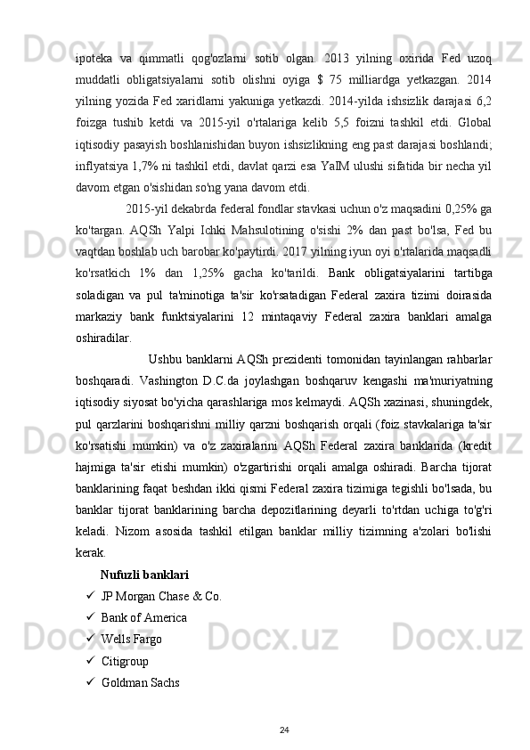 ipoteka   va   qimmatli   qog'ozlarni   sotib   olgan.   2013   yilning   oxirida   Fed   uzoq
muddatli   obligatsiyalarni   sotib   olishni   oyiga   $   75   milliardga   yetkazgan.   2014
yilning yozida  Fed xaridlarni  yakuniga  yetkazdi.  2014-yilda  ishsizlik  darajasi   6,2
foizga   tushib   ketdi   va   2015-yil   o'rtalariga   kelib   5,5   foizni   tashkil   etdi.   Global
iqtisodiy pasayish boshlanishidan buyon ishsizlikning eng past darajasi boshlandi;
inflyatsiya 1,7% ni tashkil etdi, davlat qarzi esa YaIM ulushi sifatida bir necha yil
davom etgan o'sishidan so'ng yana davom etdi.  
                2015-yil dekabrda federal fondlar stavkasi uchun o'z maqsadini 0,25% ga
ko'targan.   AQSh   Yalpi   Ichki   Mahsulotining   o'sishi   2%   dan   past   bo'lsa,   Fed   bu
vaqtdan boshlab uch barobar ko'paytirdi. 2017 yilning iyun oyi o'rtalarida maqsadli
ko'rsatkich   1%   dan   1,25%   gacha   ko'tarildi.   Bank   obligatsiyalarini   tartibga
soladigan   va   pul   ta'minotiga   ta'sir   ko'rsatadigan   Federal   zaxira   tizimi   doirasida
markaziy   bank   funktsiyalarini   12   mintaqaviy   Federal   zaxira   banklari   amalga
oshiradilar. 
                                 Ushbu banklarni  AQSh prezidenti tomonidan tayinlangan rahbarlar
boshqaradi.   Vashington   D.C.da   joylashgan   boshqaruv   kengashi   ma'muriyatning
iqtisodiy siyosat bo'yicha qarashlariga mos kelmaydi. AQSh xazinasi, shuningdek,
pul qarzlarini boshqarishni milliy qarzni boshqarish orqali (foiz stavkalariga ta'sir
ko'rsatishi   mumkin)   va   o'z   zaxiralarini   AQSh   Federal   zaxira   banklarida   (kredit
hajmiga   ta'sir   etishi   mumkin)   o'zgartirishi   orqali   amalga   oshiradi.   Barcha   tijorat
banklarining faqat beshdan ikki qismi Federal zaxira tizimiga tegishli bo'lsada, bu
banklar   tijorat   banklarining   barcha   depozitlarining   deyarli   to'rtdan   uchiga   to'g'ri
keladi.   Nizom   asosida   tashkil   etilgan   banklar   milliy   tizimning   a'zolari   bo'lishi
kerak. 
Nufuzli banklari 
 JP Morgan Chase & Co. 
 Bank of America  
 Wells Fargo  
 Citigroup  
 Goldman Sachs 
24 