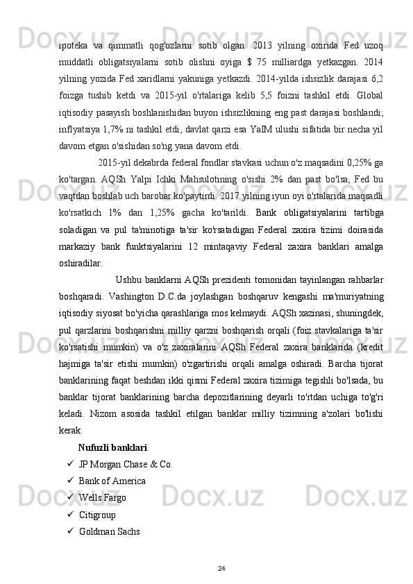 ipoteka   va   qimmatli   qog'ozlarni   sotib   olgan.   2013   yilning   oxirida   Fed   uzoq
muddatli   obligatsiyalarni   sotib   olishni   oyiga   $   75   milliardga   yetkazgan.   2014
yilning yozida  Fed xaridlarni  yakuniga  yetkazdi.  2014-yilda  ishsizlik  darajasi   6,2
foizga   tushib   ketdi   va   2015-yil   o'rtalariga   kelib   5,5   foizni   tashkil   etdi.   Global
iqtisodiy pasayish boshlanishidan buyon ishsizlikning eng past darajasi boshlandi;
inflyatsiya 1,7% ni tashkil etdi, davlat qarzi esa YaIM ulushi sifatida bir necha yil
davom etgan o'sishidan so'ng yana davom etdi.  
                2015-yil dekabrda federal fondlar stavkasi uchun o'z maqsadini 0,25% ga
ko'targan.   AQSh   Yalpi   Ichki   Mahsulotining   o'sishi   2%   dan   past   bo'lsa,   Fed   bu
vaqtdan boshlab uch barobar ko'paytirdi. 2017 yilning iyun oyi o'rtalarida maqsadli
ko'rsatkich   1%   dan   1,25%   gacha   ko'tarildi.   Bank   obligatsiyalarini   tartibga
soladigan   va   pul   ta'minotiga   ta'sir   ko'rsatadigan   Federal   zaxira   tizimi   doirasida
markaziy   bank   funktsiyalarini   12   mintaqaviy   Federal   zaxira   banklari   amalga
oshiradilar. 
                                 Ushbu banklarni  AQSh prezidenti tomonidan tayinlangan rahbarlar
boshqaradi.   Vashington   D.C.da   joylashgan   boshqaruv   kengashi   ma'muriyatning
iqtisodiy siyosat bo'yicha qarashlariga mos kelmaydi. AQSh xazinasi, shuningdek,
pul qarzlarini boshqarishni milliy qarzni boshqarish orqali (foiz stavkalariga ta'sir
ko'rsatishi   mumkin)   va   o'z   zaxiralarini   AQSh   Federal   zaxira   banklarida   (kredit
hajmiga   ta'sir   etishi   mumkin)   o'zgartirishi   orqali   amalga   oshiradi.   Barcha   tijorat
banklarining faqat beshdan ikki qismi Federal zaxira tizimiga tegishli bo'lsada, bu
banklar   tijorat   banklarining   barcha   depozitlarining   deyarli   to'rtdan   uchiga   to'g'ri
keladi.   Nizom   asosida   tashkil   etilgan   banklar   milliy   tizimning   a'zolari   bo'lishi
kerak. 
Nufuzli banklari 
 JP Morgan Chase & Co. 
 Bank of America  
 Wells Fargo  
 Citigroup  
 Goldman Sachs 
24