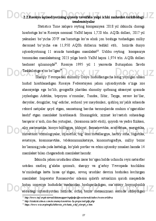 2.2. Rossiya  iqtisodiyotining qiyosiy tavsifida yalpi ichki mahsulot tarkibidagi
tendentsiyalar
                                Statistics   Time   xalqaro   reyting   kompaniyasi   2018   yil   ikkinchi   choragi
hisobotiga ko‘ra Rossiya nominal YaIM hajmi 1,720 trln. AQSh dollari, 2017 yil
yakunlari   bo‘yicha   XVF   ma‘lumotiga   ko‘ra   aholi   jon   boshiga   tushadigan   milliy
daromad   bo‘yicha   esa   11,950   AQSh   dollarini   tashkil   etib,     hozirda   dunyo
iqtisodiyotining   11   orinida   turadigan   mamlakat 12
.   Ushbu   reyting     kompaniya
tomonidan  mamlakatning   2023  yilga   borib   YaIM   hajmi   1,974   trln.  AQSh   dollari
bashorat   qilinmoqda 13
.   Rossiya   1995   yil   1   yanvarda   Butunjahon   Savdo
Tashkilotiga a‘zo bo‘lgan 14
. 
             Sharqiy Yevropadan shimoliy Osiyo hududlarigacha keng yoyilgan ulkan
hudud   hisoblanadigan   Rossiya   Federatsiyasi   jahon   iqtisodiyotida   o‘ziga   xos
ahamiyatga   ega   bo‘lib,   geografik   jihatdan   shimoliy   qutbning   aksariyat   qismida
joylashgan   Arktika,   bepoyon   o‘rmonlar,   Tundra,   Sibir,   Tayga,   sersuv   ko‘llar,
daryolar, dengizlar, tog‘-adirlar, serhosil yer maydonlari; qishloq xo‘jalik sohasida
rekord   natijalar   qayd   etgan,   sanoatning   barcha   tarmoqlarida   muhim   o‘zgarishlar
kashf   etgan   mamlakat   hisoblanadi.   Shuningdek,   xizmat   ko‘rsatish   sohasidagi
barqaror o‘sish, ilm-fan yutuqlari,  (kosmosni zabt etish), quyosh va yadro fizikasi,
oliy matematika, kimyo-biologiya, tibbiyot, farmatsevtika, arxitektura, energetika,
innvatsion texnologiyalar, injenerlik, tog‘-kon metallargiya, harbiy soha, logistika,
aviatsiya,   kosmonavtika,   telekommunikatsiya,   kinomotografiya,   milliy   bozor
ko‘laminig juda-juda kattaligi, ko‘plab portlar va erkin iqtisodiy zonalari hamda 14
mamlakat bilan chegaradosh mamlakat hamdir.  
             Ikkinchi jahon urushidan ulkan zarar ko‘rgan holda uchinchi reyx natsistlar
ustidan   mutloq   g‘alaba   qozonib,   sharqiy   va   g‘arbiy   Yevropada   tinchlikni
ta‘minlashga   katta   hissa   qo‘shgan,   sovuq   urushlar   davrini   boshidan   kechirgan
mamlakat.   Imperator   Romanovlar   oilasini   qulatib   sotsializm   qurish   maqsadida
butun   imperiya   hududida   markazdan   boshqariladigan,   ma‘muriy   buyruqbozlik
asosidagi   iqtisodiyotdan   hozirda,   ochiq   bozor   mexanizmari   asosida   ishlaydigan
12
 http://www.imf.org/external/datamapper/ngdpdpc@weo/oemdc/advec/weoworld/rus 
13
 http://statisticstimes.com/economy/countries-by-projected-gdp.php 
14
 https://www.wto.org/english/thewto_e/whatis_e/tif_e/org6_e.htm 
27