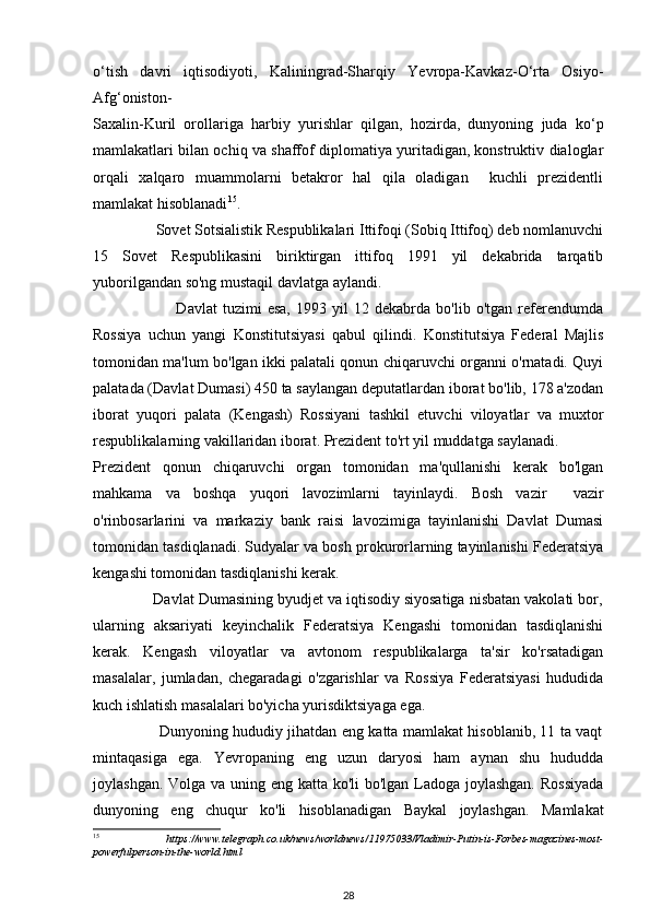 o‘tish   davri   iqtisodiyoti,   Kaliningrad-Sharqiy   Yevropa-Kavkaz-O‘rta   Osiyo-
Afg‘oniston-
Saxalin-Kuril   orollariga   harbiy   yurishlar   qilgan,   hozirda,   dunyoning   juda   ko‘p
mamlakatlari bilan ochiq va shaffof diplomatiya yuritadigan, konstruktiv dialoglar
orqali   xalqaro   muammolarni   betakror   hal   qila   oladigan     kuchli   prezidentli
mamlakat hisoblanadi 15
. 
                Sovet Sotsialistik Respublikalari Ittifoqi (Sobiq Ittifoq) deb nomlanuvchi
15   Sovet   Respublikasini   biriktirgan   ittifoq   1991   yil   dekabrida   tarqatib
yuborilgandan so'ng mustaqil davlatga aylandi.  
                              Davlat   tuzimi   esa,   1993   yil   12   dekabrda   bo'lib   o'tgan   referendumda
Rossiya   uchun   yangi   Konstitutsiyasi   qabul   qilindi.   Konstitutsiya   Federal   Majlis
tomonidan ma'lum bo'lgan ikki palatali qonun chiqaruvchi organni o'rnatadi. Quyi
palatada (Davlat Dumasi) 450 ta saylangan deputatlardan iborat bo'lib, 178 a'zodan
iborat   yuqori   palata   (Kengash)   Rossiyani   tashkil   etuvchi   viloyatlar   va   muxtor
respublikalarning vakillaridan iborat. Prezident to'rt yil muddatga saylanadi. 
Prezident   qonun   chiqaruvchi   organ   tomonidan   ma'qullanishi   kerak   bo'lgan
mahkama   va   boshqa   yuqori   lavozimlarni   tayinlaydi.   Bosh   vazir     vazir
o'rinbosarlarini   va   markaziy   bank   raisi   lavozimiga   tayinlanishi   Davlat   Dumasi
tomonidan tasdiqlanadi. Sudyalar va bosh prokurorlarning tayinlanishi Federatsiya
kengashi tomonidan tasdiqlanishi kerak. 
              Davlat Dumasining byudjet va iqtisodiy siyosatiga nisbatan vakolati bor,
ularning   aksariyati   keyinchalik   Federatsiya   Kengashi   tomonidan   tasdiqlanishi
kerak.   Kengash   viloyatlar   va   avtonom   respublikalarga   ta'sir   ko'rsatadigan
masalalar,   jumladan,   chegaradagi   o'zgarishlar   va   Rossiya   Federatsiyasi   hududida
kuch ishlatish masalalari bo'yicha yurisdiktsiyaga ega. 
                           Dunyoning hududiy jihatdan eng katta mamlakat hisoblanib, 11 ta vaqt
mintaqasiga   ega.   Yevropaning   eng   uzun   daryosi   ham   aynan   shu   hududda
joylashgan. Volga va uning eng katta ko'li  bo'lgan Ladoga joylashgan. Rossiyada
dunyoning   eng   chuqur   ko'li   hisoblanadigan   Baykal   joylashgan.   Mamlakat
15
  https://www.telegraph.co.uk/news/worldnews/11975033/Vladimir-Putin-is-Forbes-magazines-most-
powerfulperson-in-the-world.html  
28 